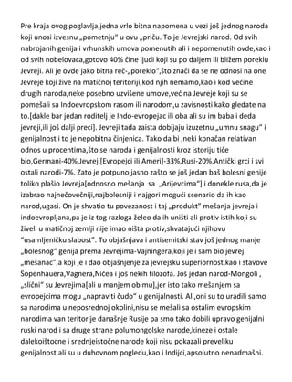 meri,da de ga i izgubiti,pa se možda preseliti u neki deo Afrike ili se ponovo
ne vrati u osiromašenu i krizom obuhvadenu Evropu. Naravno,nikako se ne
treba oslanjati isključivo na evolucijsku ulogu,velikog uticaja ima i onaj,bar za
sada,i za nas, transcendentni izvor,zbog kojeg ne može svako ko poželi
postati genije i zbog kojeg je genijalnost toliko retka.
Pre kraja ovog poglavlja,jedna vrlo bitna napomena u vezi još jednog naroda
koji unosi izvesnu „pometnju“ u ovu „priču. To je Jevrejski narod. Od svih
nabrojanih genija i vrhunskih umova pomenutih ali i nepomenutih ovde,kao i
od svih nobelovaca,gotovo 40% čine ljudi koji su po daljem ili bližem poreklu
Jevreji. Ali je ovde jako bitna reč-„poreklo“,što znači da se ne odnosi na one
Jevreje koji žive na matičnoj teritoriji,kod njih nemamo,kao i kod vedine
drugih naroda,neke posebno uzvišene umove,ved na Jevreje koji su se
pomešali sa Indoevropskom rasom ili narodom,u zavisnosti kako gledate na
to.[dakle bar jedan roditelj je Indo-evropejac ili oba ali su im baba i deda
jevreji,ili još dalji preci]. Jevreji tada zaista dobijaju izuzetnu „umnu snagu“ i
genijalnost i to je nepobitna činjenica. Tako da bi ,neki konačan relativan
odnos u procentima,što se naroda i genijalnosti kroz istoriju tiče
bio,Germani-40%,Jevreji[Evropejci ili Ameri]-33%,Rusi-20%,Antički grci i svi
ostali narodi-7%. Zato je potpuno jasno zašto se još jedan baš bolesni genije
toliko plašio Jevreja[odnosno mešanja sa „Arijevcima“] i donekle rusa,da je
izabrao najnečovečniji,najbolesniji i najgori mogudi scenario da ih kao
narod,ugasi. On je shvatio tu povezanost i taj „produkt” mešanja jevreja i
indoevropljana,pa je iz tog razloga želeo da ih uništi ali protiv istih koji su
živeli u matičnoj zemlji nije imao ništa protiv,shvatajudi njihovu
“usamljeničku slabost”. To objašnjava i antisemitski stav još jednog manje
„bolesnog“ genija prema Jevrejima-Vajningera,koji je i sam bio jevrej
„mešanac”,a koji je i dao objašnjenje za jevrejsku superiornost,kao i stavove
Šopenhauera,Vagnera,Ničea i još nekih filozofa. Još jedan narod-Mongoli ,
„slični“ su Jevrejima[ali u manjem obimu],jer isto tako mešanjem sa

 