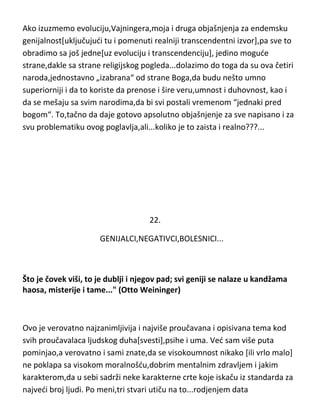 evropejcima mogu „napraviti čudo“ u genijalnosti. Ali,oni su to uradili samo
sa narodima u neposrednoj okolini,nisu se mešali sa ostalim evropskim
narodima van teritorije današnje Rusije pa smo tako dobili upravo genijalni
ruski narod i sa druge strane polumongolske narode,kineze i ostale
dalekoištocne i srednjeistočne narode koji nisu pokazali preveliku
genijalnost,ali su u duhovnom pogledu,kao i Indijci,apsolutno nenadmašni.
Ako izuzmemo evoluciju,Vajningera,moja i druga objašnjenja za endemsku
genijalnost[uključujudi tu i pomenuti realniji transcendentni izvor],pa sve to
obradimo sa još jedne[uz evoluciju i transcendenciju], jedino mogude
strane,dakle sa strane religijskog pogleda...dolazimo do toga da su ova četiri
naroda,jednostavno „izabrana“ od strane Boga,da budu nešto umno
superiorniji i da to koriste da prenose i šire veru,umnost i duhovnost, kao i
da se mešaju sa svim narodima,da bi svi postali vremenom “jednaki pred
bogom“. To,tačno da daje gotovo apsolutno objašnjenje za sve napisano i za
svu problematiku ovog poglavlja,ali...koliko je to zaista i realno???...

 