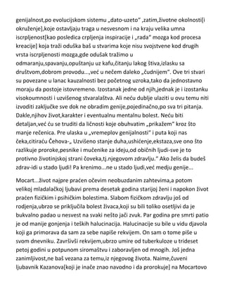 22.
GENIJALCI,NEGATIVCI,BOLESNICI...

Što je čovek viši, to je dublji i njegov pad; svi geniji se nalaze u kandžama
haosa, misterije i tame..." (Otto Weininger)

Ovo je verovatno najzanimljivija i najviše proučavana i opisivana tema kod
svih proučavalaca ljudskog duha[svesti],psihe i uma. Ved sam više puta
pominjao,a verovatno i sami znate,da se visokoumnost nikako [ili vrlo malo]
ne poklapa sa visokom moralnošdu,dobrim mentalnim zdravljem i jakim
karakterom,da u sebi sadrži neke karakterne crte koje iskaču iz standarda za
najvedi broj ljudi. Po meni,tri stvari utiču na to...rodjenjem data
genijalnost,po evolucijskom sistemu „dato-uzeto“ ,zatim,životne okolnosti[i
okruženje],koje ostavljaju traga u nesvesnom i na kraju velika umna
iscrpljenost[kao posledica crpljenja inspiracije i „rada“ mozga kod procesa
kreacije] koja traži oduška baš u stvarima koje nisu svojstvene kod drugih
vrsta iscrpljenosti mozga,gde odušak tražimo u
odmaranju,spavanju,opuštanju uz kafu,čitanju lakog štiva,izlasku sa
društvom,dobrom provodu...,ved u nečem daleko „čudnijem“. Ove tri stvari
su povezane u lanac kauzalnosti bez početnog uzroka,tako da jednostavno
moraju da postoje istovremeno. Izostanak jedne od njih,jednak je i izostanku
visokoumnosti i uzvišenog stvaralaštva. Ali nedu dublje ulaziti u ovu temu niti
izvoditi zaključke sve dok ne obradim genije,pojedinačno,po sva tri pitanja.
Dakle,njihov život,karakter i eventualnu mentalnu bolest. Nedu biti
detaljan,ved du se truditi da ličnosti koje obuhvatim „prikažem“ kroz što
manje rečenica. Pre ulaska u „vremeplov genijalnosti“ i puta koji nas
čeka,citiradu Čehova-„ Uzvišeno stanje duha,ushidenje,ekstaza,sve ono što

 