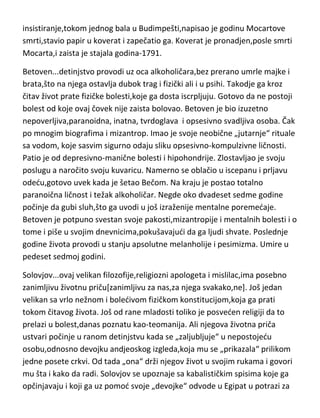 razlikuje proroke,pesnike i mučenike za ideju,od običnih ljudi-sve je to
protivno životinjskoj strani čoveka,tj.njegovom zdravlju.“ Ako želis da budeš
zdrav-idi u stado ljudi! Pa krenimo...ne u stado ljudi,ved medju genije...
Mocart...život najpre praden očevim neobuzdanim zahtevima,a potom
velikoj mladalačkoj ljubavi prema desetak godina starijoj ženi i napokon život
praden fizičkim i psihičkim bolestima. Slabom fizičkom zdravlju još od
rodjenja,ubrzo se priključila bolest živaca,koji su bili toliko osetljivi da je
bukvalno padao u nesvest na svaki nešto jači zvuk. Par godina pre smrti patio
je od manije gonjenja i teških halucinacija. Halucinacije su bile u vidu djavola
koji ga primorava da sam za sebe napiše rekvijem. On sam o tome piše u
svom dnevniku. Završivši rekvijem,ubrzo umire od tuberkuloze u trideset
petoj godini u potpunom siromaštvu i zaboravljen od mnogih. Još jedna
zanimljivost,ne baš vezana za temu,iz njegovog života. Naime,čuveni
ljubavnik Kazanova[koji je inače znao navodno i da prorokuje] na Mocartovo
insistiranje,tokom jednog bala u Budimpešti,napisao je godinu Mocartove
smrti,stavio papir u koverat i zapečatio ga. Koverat je pronadjen,posle smrti
Mocarta,i zaista je stajala godina-1791.
Betoven...detinjstvo provodi uz oca alkoholičara,bez prerano umrle majke i
brata,što na njega ostavlja dubok trag i fizički ali i u psihi. Takodje ga kroz
čitav život prate fizičke bolesti,koje ga dosta iscrpljuju. Gotovo da ne postoji
bolest od koje ovaj čovek nije zaista bolovao. Betoven je bio izuzetno
nepoverljiva,paranoidna, inatna, tvrdoglava i opsesivno svadljiva osoba. Čak
po mnogim biografima i mizantrop. Imao je svoje neobične „jutarnje“ rituale
sa vodom, koje sasvim sigurno odaju sliku opsesivno-kompulzivne ličnosti.
Patio je od depresivno-manične bolesti i hipohondrije. Zlostavljao je svoju
poslugu a naročito svoju kuvaricu. Namerno se oblačio u iscepanu i prljavu
odedu,gotovo uvek kada je šetao Bečom. Na kraju je postao totalno
paranoična ličnost i težak alkoholičar. Negde oko dvadeset sedme godine
počinje da gubi sluh,što ga uvodi u još izraženije mentalne poremedaje.

 