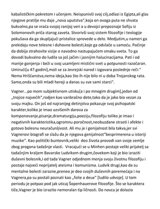 Betoven je potpuno svestan svoje pakosti,mizantropije i mentalnih bolesti i o
tome i piše u svojim dnevnicima,pokušavajudi da ga ljudi shvate. Poslednje
godine života provodi u stanju apsolutne melanholije i pesimizma. Umire u
pedeset sedmoj godini.
Solovjov...ovaj velikan filozofije,religiozni apologeta i mislilac,ima posebno
zanimljivu životnu priču[zanimljivu za nas,za njega svakako,ne]. Još jedan
velikan sa vrlo nežnom i boledivom fizičkom konstitucijom,koja ga prati
tokom čitavog života. Još od rane mladosti toliko je posveden religiji da to
prelazi u bolest,danas poznatu kao-teomanija. Ali njegova životna priča
ustvari počinje u ranom detinjstvu kada se „zaljubljuje“ u nepostojedu
osobu,odnosno devojku andjeoskog izgleda,koja mu se „prikazala“ prilikom
jedne posete crkvi. Od tada „ona“ drži njegov život u svojim rukama i govori
mu šta i kako da radi. Solovjov se upoznaje sa kabalističkim spisima koje ga
opčinjavaju i koji ga uz pomod svoje „devojke“ odvode u Egipat u potrazi za
kabalističkim pokretom i učenjem. Neispunivši svoj cilj,odlazi iz Egipta,ali glas
njegove pratilje mu daje „nova uputstva“,koja on ovoga puta ne shvata
bukvalno,pa se vrada svojoj ranijoj veri a u devojci prepoznaje Sofiju iz
Solomonovih priča starog zaveta. Stvorivši svoj sistem filozofije i teologije
pokušava da ga skupljajudi pristalice sprovede u delo. Medjutim,u nameri ga
prekidaju nove telesne i duhovne bolesti,koje ga odvlače u samodu. Počinje
da dobija strahovite vizije o navodno nastupajudem smaku sveta. To ga
dovodi bukvalno do ludila sa još jačim i jasnijim halucinacijama. Pati i od
manije gonjenja i beži u svoj usamljeni mistični svet u potpunosti razočaran.
Umirudi[u 47.godini],moli se za Jevrejski narod i izgovara poslednje reči:“
Nema Hrišdanstva,nema ideja,kao što ih nije bilo ni u doba Trojanskog rata.
Samo,onda su bili mladi heroji a danas su sve sami starci“.
Vagner...po mom subjektivnom utisku[a i po mnogim drugim],jedan od
„trojice najvedih“,rodjen kao vanbračno dete,tako da je jako bio vezan za
svoju majku. On još od najranijeg detinjstva pokazuje svoj psihopatski

 