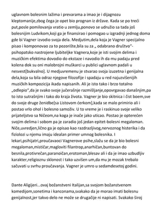karakter,koliko je imao uzvišenih darova za
komponovanje,pisanje,dramaturgiju,poeziju,filozofiju toliko je imao i
negativnih karakteristika,ogromnu poročnost,neobuzdane strasti i afekte i
gotovo bolesnu neuračunljivost. Ali mu je i genijalnost bila takva,jer svi
Vagnerovi biografi se slažu da je njegova genijalnost“besprimerena u istoriji
muzike“. Kao politički buntovnik,veliki deo života provodi van svoje zemlje
zbog progona tadašnje vlasti. Vracajudi se u Minhen postaje veliki prijatelj sa
tadašnjim kraljem Bavarske Ludvikom drugim,čovekom koji je bio izraziti
duševni bolesnik,i od tada Vagner odjednom menja svoju životnu filozofiju i
postaje najvedi neprijatelj ateizma i komunizma. Ludvik drugi,kao da su
mentalne bolesti zarazne,preneo je deo svojih duševnih poremedaja i na
Vagnera,pa su postali poznati kao „folie a deux“ [ludilo udvoje]. U tom
periodu je potpao pod jak uticaj Šopenhauerove filozofije. Što se karaktera
tiče,Vagner je bio izrazito nemoralan tip ličnosti. Do novca je dolazio
uglavnom bolesnim lažima i prevarama a imao je i dijagnozu
kleptomanije,zbog čega je opet bio prognan iz države. Kada se po tredi
put,posle pomilovanja vratio u zemlju,ponovo se udružio sa tada još
bolesnijim Ludvikom,koji ga je finansirao i pomogao u izgradnji jednog doma
gde bi Vagner izvodio svoja dela. Medjutim,dela koja je Vagner specijalno
pisao i komponovao za to pozorište,bila su za „ odabrano društvo“psihopatsko nastrojene ljubiteljke Vagnera,koje je isti svojim delima i
muzičkim efektima dovodio do ekstaze i navodio ih da mu padaju pred
kolena dok su oni malobrojni muškarci u publici uglavnom padali u
nesvest[bukvalno]. U medjuvremenu je stvarao svoja izuzetna i genijalna
dela,koja su bila odraz njegove filozofije i spadaju u red najuzvišenijih
muzičkih kompozicija ikada napisanih. Ali je isto tako i brzo totalno
„odlepio“,da je svako svoje jučerašnje razmišljanje,opovrgavao današnjim,pa
to isto sutrašnjim i tako do kraja života. Vagner je bio skitnica i čist boem,sve
do svoje druge ženidbe[sa Listovom derkom],kada se malo primirio ali i
postao vrlo ohol i bolesno samoživ. U to vreme je i raskinuo svoje veliko

 