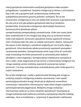 relaciji genijalnost-emocionalna osetljivost,genijalnost-slaba socijalna
prilagodljivost i socijabilnost. Socijalna inteligencija je bitnija u zanimanjima
koja traže rad sa grupama ljudi i prepoznavanje osobina kod
ljudi[političari,biznismeni,pravnici,psiholozi i psihijatri]. Što se tiče
emocionalne inteligencije,tu smo ved daleko bliži vezanosti za genijalnost,čak
šta više,ona je vrlo jaka potpora genijalnosti,tako da je neizbežna
karakteristika. Emocionalna inteligencija obuhvata[po Goulmanu]:
Samosvest,lično donošenje odluka,
samoprihvatanje,samopouzdanje,samootkrivanje. Ovde sam naveo samo
bitne osobine[inače ih ima mnogo] koje zbog veze sa osnovnom temom
treba malo pojasniti. Samosvest-sposobnost čitanja sopstvenih emocija i
misli i shvatanje kako iste utiču na subjekt samosvesti i okolinu. Samosvest
kao pojam de biti obašnjen u posebnom poglavlju,jer ima izrazitu ulogu u
genijalnosti. Lično donošenje odluka-proučavanje sopstvenih postupaka i
razumevanje posledica. Samoprihvatanje-ceniti svoje vrline ali i prihvatiti
svoje mane[zbog vrlo bliske povezanosti sa samosvešdu,bide dodatno
obradjena u istom poglavlju]. Samopouzdanje-svakako,prva asocijacija je
vera u sebe i svoje mogudnosti ali kao termin u emocionalnoj inteligencii ima
i drugo značenje-umede iznošenja sopstvenih osedanja bez ljutnje i
pasivnosti. I na kraju samootkrivanje-znati,kada,kome,zašto i kako govoriti o
svojim osedanjima!
Što se tiče inteligencije i razlike u polovima,kod ženskog pola mnogo su
izraženija,socijalna inteligencija,verbalno razumevanje i neki aspekti
pamdenja[prevashodno-brzog]. Muski pol je obdareniji numeričkom
rezonovanju i mehaničkim informacijama i opet nekim drugim aspektima
pamdenja[empirijsko,dugotrajno]. Medjutim,mnogo značajnija i
interesantnija razlika je na nivou socijalnih sposobnosti! Vizuelizacija je
mnogo kvalitetnija kod muškaraca,mentalna manipulacija slikovito zadatog
nadražaja…žene su kvalitetnije u –orijentaciji ili sposobnošdu zadržavanja

 