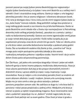 prijateljstvo sa Ničeom,na koga je inače jako uticao. Postao je optereden
svojim delima i sobom pa je zaradio još jedan epitet-bolesni megaloman.
Niče,uvredjen,lično ga je opisao kao razdrazljivog,nervoznog histerika i da
fiziolozi u njemu imaju idealan primer umnog bolesnika. I
lekari,psihijatri,proučavaoci Vagnerove psihe,slažu se da je bio bolesni
megaloman,mističar,magloviti filantrop,anarhičan,buntovan do
besnila,protivrečan,paranoičan,erotoman,blesav ali i da je imao uzbudljiv
karakter,religioznu sklonost i tako uzvišen um,da mu je mozak trebalo
sačuvati u svrhu proučavanja. Vagner je umro u sedamdesetoj godini.

Dante Aligijeri...ovaj božanstveni Italijan,sa svojom božanstvenom
komedijom,sonetima i kanconama,svakako da je morao imati bolesnu
genijalnost,jer takvo delo ne može se drugačije ni napisati. Svakako široj
javnosti poznat po svojoj ljubavi prema Beatriče[sigurno najpoznatija i
najjača ljubav čovečanstva],a ta ljubav i rana smrt Beatriče su u velikoj meri i
odredili i život i stvaralaštvo ovog velikana. Dante je rodjen u vrlo bogatoj i
plemidkoj porodici i bio je veoma religiozan i višestrano obrazovan čovek.
Vrlo rano je dostigao slavu i licnu sredu,sve do smrti njegove ljubavi,kada su
mu „kola života“ krenula nizbrdo. Zbog političkih razloga biva proteran iz
svog rodnog grada zauvek a sva imovina mu je bila konfiskovana. Dante se
posle Beatričine smrti nikada više u životu nije nasmejao[izvor iz Petrarkinog
dnevnika,inače velikog prijatelja Dantea]...povukao se u samodu i patnju i
radio na božanstvenoj komediji. Gotovo svo vreme izganstva[do smrti],pisao
je svoje remek delo,koje ga je psihički i fizički toliko iscrpelo,da je po
sopstvenom priznanju znao da de umreti čim ga završi. Tako se i desilo,umro
je vrlo brzo nakon zavrsetka božanstvene komedije u pedeset petoj godini
života. Što se karakternih osobina tiče,Dante je bio „zvanično lud” što je
mnogo puta svojim postupcima potvrdio,takodje je bio veoma

 