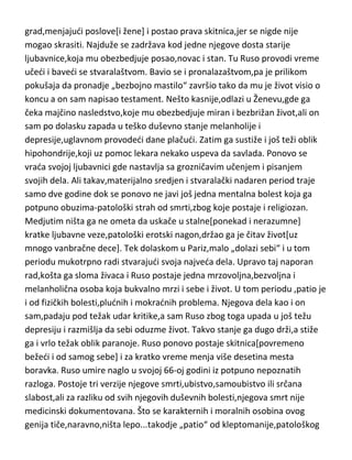 razdrazljiva,netrpeljiva,prkosna i zajedljiva osoba. Vesnini tvrdi i da je vedim
delom života patio od paranoičnog poremedaja.
Žan Žak Ruso...još jedna vrlo zanimljiva biografija i ličnost i jedan od retkih
bolesnih genija o kome imamo potpunu medicinsku dokumentaciju. Ruso je
imao užasno poremeden duh,koji je bio prepun dramatičnih,intimnih i
diskretnih strana,i upravo odatle je crpeo i svoju inspiraciju i svoje
stvaralaštvo. Ruso je rodjen u vrlo siromašnoj porodici,živedi sa vrednim ali
ocem sklonom alkoholu i svadji i majkom ,ženom,vrlo sumnjivog morala.
Majka mu je rano umrla a otac ga ubrzo ostavlja u jednom
pansionu,prepušten samom sebi. Ne zadržava se dugo tu i vrlo brzo beži iz
pansiona i nalazi posao prepisivača u jednoj arhivi. Medjutim,vrlo brzo je
isteran sa posla uz epitet-nesposobnog magarca. Ruso neverovatno rano
ulazi u pubertet i pojavljuje mu se „bolesni“ erotski nagon,tako da svoj
seksualni život počinje ved sa osam godina. Čitav život je lutao iz grada u
grad,menjajudi poslove[i žene] i postao prava skitnica,jer se nigde nije
mogao skrasiti. Najduže se zadržava kod jedne njegove dosta starije
ljubavnice,koja mu obezbedjuje posao,novac i stan. Tu Ruso provodi vreme
učedi i bavedi se stvaralaštvom. Bavio se i pronalazaštvom,pa je prilikom
pokušaja da pronadje „bezbojno mastilo“ završio tako da mu je život visio o
koncu a on sam napisao testament. Nešto kasnije,odlazi u Ženevu,gde ga
čeka majčino nasledstvo,koje mu obezbedjuje miran i bezbrižan život,ali on
sam po dolasku zapada u teško duševno stanje melanholije i
depresije,uglavnom provodedi dane plačudi. Zatim ga sustiže i još teži oblik
hipohondrije,koji uz pomoc lekara nekako uspeva da savlada. Ponovo se
vrada svojoj ljubavnici gde nastavlja sa grozničavim učenjem i pisanjem
svojih dela. Ali takav,materijalno sredjen i stvaralački nadaren period traje
samo dve godine dok se ponovo ne javi još jedna mentalna bolest koja ga
potpuno obuzima-patološki strah od smrti,zbog koje postaje i religiozan.
Medjutim ništa ga ne ometa da uskače u stalne[ponekad i nerazumne]

 