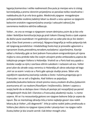kratke ljubavne veze,patološki erotski nagon,držao ga je čitav život[uz
mnogo vanbračne dece]. Tek dolaskom u Pariz,malo „dolazi sebi“ i u tom
periodu mukotrpno radi stvarajudi svoja najveda dela. Upravo taj naporan
rad,košta ga sloma živaca i Ruso postaje jedna mrzovoljna,bezvoljna i
melanholična osoba koja bukvalno mrzi i sebe i život. U tom periodu ,patio je
i od fizičkih bolesti,pludnih i mokradnih problema. Njegova dela kao i on
sam,padaju pod težak udar kritike,a sam Ruso zbog toga upada u još težu
depresiju i razmišlja da sebi oduzme život. Takvo stanje ga dugo drži,a stiže
ga i vrlo težak oblik paranoje. Ruso ponovo postaje skitnica[povremeno
bežedi i od samog sebe] i za kratko vreme menja više desetina mesta
boravka. Ruso umire naglo u svojoj 66-oj godini iz potpuno nepoznatih
razloga. Postoje tri verzije njegove smrti,ubistvo,samoubistvo ili srčana
slabost,ali za razliku od svih njegovih duševnih bolesti,njegova smrt nije
medicinski dokumentovana. Što se karakternih i moralnih osobina ovog
genija tiče,naravno,ništa lepo...takodje „patio“ od kleptomanije,patološkog
laganja,licemerstva i velike nadmenosti.Dva puta je menjao veru iz cistog
koristoljublja,a prema iskrenim prijateljima se ponašao toliko nezahvalno i
nadobudno,da ih je vrlo brzo gubio. Medicinski,njegove mnogobrojne
psihopatološke osobine,tadašnji lekari su doveli u vezu upravo sa njegovim
bolesnim erotskim nagonom[stalna onanija i seksualni odnosi],što
savremena medicina odrično odbacuje.
Volter...ne zna se mnogo o njegovom ranom detinjstvu,osim da je bio vrlo
slabe i bolešljive konstitucije,koja ga prati tokom čitavog života a ipak uspeva
da doživi pune osamdeset i tri godine[on sam za sebe piše da je živi skelet i
da je čitav život proveo u umiranju]. Njegova biografija je nešto potpunija tek
od njegovog punoletstva i mladalačkog života koji je provodio uglavnom u
ispraznom životu,provodima,neradom,nasladama i pijančenjima. Kasnije
odlazi u Holandiju,gde se ženi jednom francuskom emigrantkinjom,ali njena
majka tu vezu prekida tako što svojim uticajem preko ambasadora,uspeva da

 