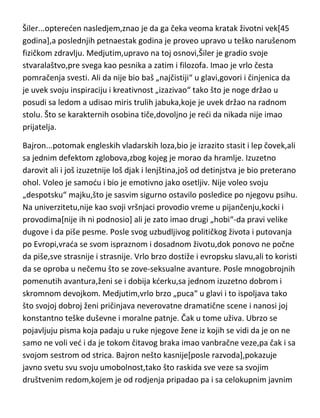 izdejstvuje progon Voltera iz Holandije. Vrativši se u Pariz kod oca,upada u
žestoke svadje sa njim,i završava oštrim sukobom i razlazom od oca. Volter
pravi plan da ukrade svoju verenicu iz Holandije,ali ubrzo odustaje od toga
,miri se sa ocem i vrada se u Pariz gde upisuje studije prava. Sklon vrlo
zajedljivim opaskama,izazivanju sukoba a često i tučama,proganjaju ga iz
Francuske i on se seli u Englesku. Kod Voltera se pojavljuju
patološke,bukvalno bolesne strasti prema novcu,visokom društvu,ljubavnim
avanturama ali i za naukom,filozofijom i književnošdu. Delom i uspeva u
svojoj borbi da se dočepa slave i titula,ali postaje još nezajažljiviji pa pored
mnogobrojnih titula želi i članstvo u Francuskoj akademiji nauka. I u tome
uspeva. Ali se i tu nezaustavlja,gotovo sve njegove bolesne želje je uspeo da
ispuni. Što se mentalnog zdravlja tiče,o tome najbolje govori stav nekih
lekara,da je Volter-„viši degenerik“. Vrlo je važno razbiti jednu predrasudu o
Volteru,bez obzira na njegove izjave,izreke i pisanja kao i na njegov način
života,Volter je bio izraziti vernik i čak ktitor mnogih crkvi.
Šiler...optereden nasledjem,znao je da ga čeka veoma kratak životni vek[45
godina],a poslednjih petnaestak godina je proveo upravo u teško narušenom
fizičkom zdravlju. Medjutim,upravo na toj osnovi,Šiler je gradio svoje
stvaralaštvo,pre svega kao pesnika a zatim i filozofa. Imao je vrlo česta
pomračenja svesti. Ali da nije bio baš „najčistiji“ u glavi,govori i činjenica da
je uvek svoju inspiraciju i kreativnost „izazivao“ tako što je noge držao u
posudi sa ledom a udisao miris trulih jabuka,koje je uvek držao na radnom
stolu. Što se karakternih osobina tiče,dovoljno je redi da nikada nije imao
prijatelja.
Bajron...potomak engleskih vladarskih loza,bio je izrazito stasit i lep čovek,ali
sa jednim defektom zglobova,zbog kojeg je morao da hramlje. Izuzetno
darovit ali i još izuzetnije loš djak i lenjština,još od detinjstva je bio preterano
ohol. Voleo je samodu i bio je emotivno jako osetljiv. Nije voleo svoju
„despotsku“ majku,što je sasvim sigurno ostavilo posledice po njegovu psihu.

 