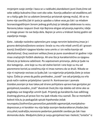 Na univerzitetu,nije kao svoji vršnjaci provodio vreme u pijančenju,kocki i
provodima[nije ih ni podnosio] ali je zato imao drugi „hobi“-da pravi velike
dugove i da piše pesme. Posle svog uzbudljivog političkog života i putovanja
po Evropi,vrada se svom ispraznom i dosadnom životu,dok ponovo ne počne
da piše,sve strasnije i strasnije. Vrlo brzo dostiže i evropsku slavu,ali to koristi
da se oproba u nečemu što se zove-seksualne avanture. Posle mnogobrojnih
pomenutih avantura,ženi se i dobija kderku,sa jednom izuzetno dobrom i
skromnom devojkom. Medjutim,vrlo brzo „puca“ u glavi i to ispoljava tako
što svojoj dobroj ženi pričinjava neverovatne dramatične scene i nanosi joj
konstantno teške duševne i moralne patnje. Čak u tome uživa. Ubrzo se
pojavljuju pisma koja padaju u ruke njegove žene iz kojih se vidi da je on ne
samo ne voli ved i da je tokom čitavog braka imao vanbračne veze,pa čak i sa
svojom sestrom od strica. Bajron nešto kasnije[posle razvoda],pokazuje
javno svetu svu svoju umobolnost,tako što raskida sve veze sa svojim
društvenim redom,kojem je od rodjenja pripadao pa i sa celokupnim javnim
mnjenjem svoje zemlje i baca se u razbludni,skandalozni javni život,čime od
sebe odbija bukvalno čitav svet oko sebe. Kasnije,odbačen od otadžbine,seli
se u Italiju gde živi sa udatom ženom[uz pristanak njenog muža]. Ali se na
tome nije završilo,čak tri puta je upadao u takve veze,pa čak i sa mladom
šesnaestogodišnjom ženom jednog grofa,koji je takodje odobravao tu vezu.
Naravno,takav raspusni život nije Bajrona otrgao od pisanja,naprotiv,i dalje
je mnogo pisao i to sve bolja dela. Bajron je umro u trideset šestoj godini od
zapaljenja mozga.
Gete...takodje nasledno optereden,pre svega nervnim bolestima,imao je i
grozno detinjstvo[šestoro sestara i brade su mu vrlo mladi umrli] ali i grozan
kasniji život[četiri njegove kderke rano umrle a i sin nešto kasnije od
alkoholizma]. Ovaj svestrani velikan,živeo je pune osamdeset tri godine i nije
imao značajnijih fizičkih obolenja. Ali ono što je karakteristično za njegovu
ličnost,to je bolesna sebičnost. Po sopstvenom priznanju ,delio je ljude na

 