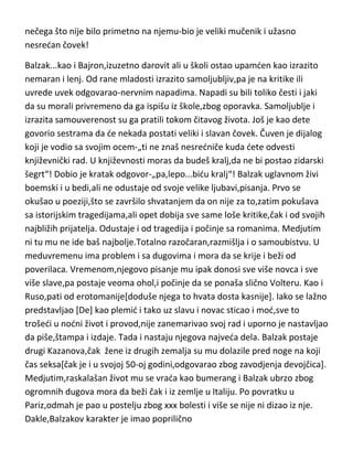 dve kategorije...one koje su mu od stalne koristi i one koje su mu od
povremene koristi,sa ostalima,nije ni imao nameru da se druži. Nikada se
nije ni najmanje vezivao za ljude,čak i za najprisnije prijatelje,Gete je ostao
tajna. Češto je umeo da,pošto prethodno „iscedi“ sve od prijatelja,na vrlo
grub način raskine prijateljstvo i ponizi ih. Kontraverzan i pomalo
šizoidan,ocenjen je kao takav,od strane psihijatara upravo kao genijalan,jer
genijalnost,navodno „traži“ dvostruki život,što nije daleko od istine ako se
pogledaju sve biografije umnih ljudi. Prijatelji ga karakterišu kao odličnog
životnog glumca,ali pravo lice mu ipak nikada nisu saznali. Što se mentalnih
bolesti tiče,tu je podugačak spisak-hipohondar,težak
neuropata,šizofreničan,paranoičan,patološki egomanijak,manijakalnodepresivan,a ni karakter mu nije bolje ocenjen-beskarakteran,hladan,bez
srca,ohol,razdražljiv,nesnosno pedantan,patološki zavidan,pa čak i kao
demonska duša. Medjutim,Gete je svoju genijalnost kao i bolesti,“izvlačio“ iz
nečega što nije bilo primetno na njemu-bio je veliki mučenik i užasno
nesredan čovek!
Balzak...kao i Bajron,izuzetno darovit ali u školi ostao upamden kao izrazito
nemaran i lenj. Od rane mladosti izrazito samoljubljiv,pa je na kritike ili
uvrede uvek odgovarao-nervnim napadima. Napadi su bili toliko česti i jaki
da su morali privremeno da ga ispišu iz škole,zbog oporavka. Samoljublje i
izrazita samouverenost su ga pratili tokom čitavog života. Još je kao dete
govorio sestrama da de nekada postati veliki i slavan čovek. Čuven je dijalog
koji je vodio sa svojim ocem-„ti ne znaš nesredniče kuda dete odvesti
književnički rad. U književnosti moras da budeš kralj,da ne bi postao zidarski
šegrt“! Dobio je kratak odgovor-„pa,lepo...bidu kralj“! Balzak uglavnom živi
boemski i u bedi,ali ne odustaje od svoje velike ljubavi,pisanja. Prvo se
okušao u poeziji,što se završilo shvatanjem da on nije za to,zatim pokušava
sa istorijskim tragedijama,ali opet dobija sve same loše kritike,čak i od svojih
najbližih prijatelja. Odustaje i od tragedija i počinje sa romanima. Medjutim

 