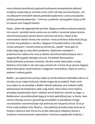 ni tu mu ne ide baš najbolje.Totalno razočaran,razmišlja i o samoubistvu. U
meduvremenu ima problem i sa dugovima i mora da se krije i beži od
poverilaca. Vremenom,njegovo pisanje mu ipak donosi sve više novca i sve
više slave,pa postaje veoma ohol,i počinje da se ponaša slično Volteru. Kao i
Ruso,pati od erotomanije[doduše njega to hvata dosta kasnije]. Iako se lažno
predstavljao [De] kao plemid i tako uz slavu i novac sticao i mod,sve to
trošedi u nodni život i provod,nije zanemarivao svoj rad i uporno je nastavljao
da piše,štampa i izdaje. Tada i nastaju njegova najveda dela. Balzak postaje
drugi Kazanova,čak žene iz drugih zemalja su mu dolazile pred noge na koji
čas seksa[čak je i u svojoj 50-oj godini,odgovarao zbog zavodjenja devojčica].
Medjutim,raskalašan život mu se vrada kao bumerang i Balzak ubrzo zbog
ogromnih dugova mora da beži čak i iz zemlje u Italiju. Po povratku u
Pariz,odmah je pao u postelju zbog xxx bolesti i više se nije ni dizao iz nje.
Dakle,Balzakov karakter je imao poprilično
mana,oholost,samoživost,sujetnost,hvalisavost,nevaspitanost,sklonost
vredjanju osoba koje je smatrao umno nižim od sebe,neuračunljivost...ali i
niz dokazanih mentalnih bolesti,patološka ljubomora i zavist,manijakalna
psihoza,paranoja,depresija...! Umro je u pedeset i prvoj godini od,pa ja bih
to nazvao-svih mogudih bolesti.
Hajne...jedan od najgenijalnijih pesnika. Njegova predivna ljubavna poezija
ima sasvim zanimljiv koren,naime ona se rodila iz nesredne ljubavi prema
istovremenoj ljubavi prema dvema sestrama od strica. Hajne je bio
neverovatno načitan čovek,vrlo svestran i imao je blistavu duhovitost,što ga
je činilo vrlo poželjnim u društvu. Njegove tri karakteristične crte,veliku
ironiju,sarkazam i cinizam,vešto je koristio da „ubode“ tamo gde ne
treba,zbog čega je imao dosta problema. Optereden nasledjem i
prekomernim radom,vrlo rano je oboleo od živčane bolesti,koja je ved u
njegovoj 48-oj godini dostigla vrhunac. Poslednjih devet godina
života,bukvalno je proveo u krevetu. Na dva mesta Hajne,piše o svojoj

 