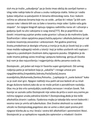 bolesti,o tome kako iz nje crpi svoju umnost ali i o tome da je upravo njegova
bolest dala pečat nenormalnosti u njegovom stvaralaštvu. Hajne je umro u
pedeset i sedmoj godini.
Bodler...po sopstvenom pisanju,rodjen je od dva bolesna idiota[bez obzira na
zla koja mu je majka činila,nije nikada mogao da je preboli]. Posle smrti
oca,majka mu se preudaje a Bodler odmah pokazuje rane znakove ludila
pokušavajudi da davljenjem ubije svog očuha. Rana očeva smrt,majčina
preudaja,nepodnosljivi očuh i roditelji nervni bolesnici ostavili su traga i u
Bodlerovom stvaralaštvu[kod njega je to baš upečatljivo],kao i u životu. Iako
sasvim zdravog razuma i genijalnog uma,Bodler je posedovao mnoge
neuračunljive nastranosti,koje nije prikrivao,ved nasuprot,isticao. Za to je
krivio svoja osetljiva čula. Recimo...nije podnosio prirodnu boju kose pa se
farbao u zeleno,a čulo mirisa mu je bilo takvo,da je isključivo uživao u
truležnim mirisima,kužnim isparenjima i mirisima raspadnutih životinja. I
sluh mu je tražio „uzbudjenja“ pa je često imao običaj da zavrljači kamen u
izlog neke radnje kako bi uživao u zvuku razbijanja stakla. Voleo je i vodio
ljubav isključivo sa patuljastim ili ženama džinovskog rasta. Evo i kakvim
rečima se udvarao ženama koje mu se svide...prišao bi i rekao:“ja bih vam
svezao ruke i obesio bih vas za šake o tavanicu moje sobe i ljubio vaša gola
stopala“. Svi njegovi biografi opisuju njegovu sadističku narav ali i uživanje u
gadjanju ljudi na ulici saksijama iz svog stana[???]. Bio je poprilično zao
čovek i mizantrop,sujetan preko svake granice i uživao je da maltretira ljude.
Šizofreničan i sklon opijatima poput,hašiša,opijuma i alkohola,bolovao je i od
izražene insomnije,nesvestice i anksioznosti. Pet godina pred kraj
života,umobolnost je dostigla vrhunac,a ironija je to,da je čovek koji je u sebi
imao možda najbogatiji rečnik u istoriji i koji je toliko uzvišenih reči napisao i
izgovorio,u poslednjem životnom dahu,izgovorio psovku. Očigledno je da
ovde imamo jednog zaista mračnog i potpuno bolesnog genija,ali čoveka
koji nam je dao najuzvišeniju i najgenijalniju zbirku pesama-cvede zla.

 