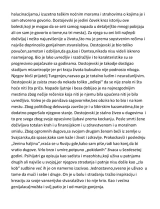 Dostojevski...još jedan od moja tri favorita super-genijalnosti. Od samog
rodjenja patio je od bolesti koja je „zakačila“ i mnoge umove pre
njega[Heraklita,Empedokla,Sokrata,Pavla[Savla],Jovana
evandjelistu,Muhameda,Dantea,Petrarku...],epilepsije ili „svete bolesti“ kako
su je zvali stari grci. Njegovi roditelji nisu patili od ove bolesti ali su imali
druge duševne bolesti,tako da se ne može pričati o porodičnom nasledju.
Otac mu je bio vrlo samoljubljiv,razdražljiv,nervozan i mračan čovek. Tek
kasnije se saznalo zašto Dostojevski nije voleo da priča o svom ocu,naime,po
rečima njegove unuke,odnošno kderke F.Dostojevskog,deda je bio teški
alkoholičar,tiranin i sadista. Fjodorova majka je takodje bila nervni bolesnik i
veoma rano je umrla od tuberkuloze. Ove životne okolnosti su svakako
uticale na Dostojevskog,pogotovo ako se uzme u obzir,opet prema priči
njegove kderke,da su mu i brada i sestra bili alkoholičari i poremedeni likovi.
Dostojevski je uz epilepticne napade,bio optereden u mladosti i čestim
halucinacijama,i izuzetno teškim nodnim morama i strahovima o kojima je i
sam otvoreno govorio. Dostojevski je jedini čovek kroz istoriju ove
bolesti,koji je mogao da se seti samog napada u detalje[što mnogi pobijaju
ali on sam je govorio o tome,na tri mesta]. Za njega su oni bili najlepši
doživljaj i nešto najuzvišenije u životu,što mu je prema sopstvenim rečima i
najviše doprinosilo genijalnom stvaralaštvu. Dostojevski je bio toliko
povučen,samotan i ozbiljan,da ga,kao i Dantea,nikada nisu videli iskreno
nasmejanog. Bio je lako uvredljiv i razdražljiv i te karakteristike su se
progresivno pojačavale sa godinama. Dostojevski je takodje dostigao
stadijum mizantropije jer pri kraju života bukvalno nije podnosio nikoga.
Njegov bivši prijatelj Turgenjev,nazvao ga je totalno ludim i neuračunljivim.
Dostojevski je zaista znao da nekada toliko „odlepi“ da se nije znalo ni šta
hode niti šta priča. Napade ljutnje i besa dobijao je na najnezgodnijim
mestima zbog nečije rečenice koja niti je njemu bila upudena niti je bila
uvredljiva. Voleo je da ponižava sagovornike,bez obzira ko to bio i na kom
mestu. Zbog političkog delovanja završio je i u Sibirskim kazamatima,što je

 