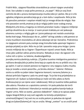 dodatno pogoršalo njegovo stanje. Dostojevski je stalno živeo u dugovima i
to pre svega zbog svoje opsesivne ljubavi prema kockanju. Posle smrti žene
doživljava totalan krah i u finansijskom i u zdravstvenom i u moralnom
smislu. Zbog ogromnih dugova,sa svojom drugom ženom beži iz zemlje u
Svajcarsku,da spase,kako sam kaže i život i zdravlje. Prokockavši i poslednju
„ženinu haljinu“,vrada se u Rusiju gde,kako sam piše,radi kao konj,da bi
vratio dugove. Vrlo brzo i umire,potpuno „pokidanih“ živaca u šezdesetoj
godini. Psihijatri ga opisuju kao sadistu i mazohistu,koji uživa u patnjama
drugih ali najviše u svojoj,jer njegova stradanja i patnje nisu došle kao „zla
kob“ sudbine ved ih je on namerno izazivao. Jednostavno,svesno je uživao u
tome da muči i sebe i druge. On je u bolu i stradanju tražio inspiraciju i
kreaciju za svoje vanserijsko stvaralaštvo i to nije krio. Kao i vedina
genijalaca[možda i svi],patio je i od manije gonjenja.
Fridrih Niče...njegovo filozofsko stvaralaštvo je ustvari njegov unutrašnji
život. Sve sukobe iz svoje psihe preneo je „na papir“. Niče je svoj život
zamislio da ide u pravcu komponovanja muzike,tako je i počeo. Bio je iz vrlo
ugledne,religiozne porodice,koja ga je u tom duhu i vaspitavala. Niče je bio
tih,povučen,samotan i vaspitan mladid koji je mnogo držao do religije. Kao
vrlo posveden vernik,smatrao je da je religija jedini izvor svakog znanja.
Medjutim,vrlo brzo,u traganju za istinom,pronalazi nauku i njegovo mišljenje
počinje drastično da se menja. U svom prvom traktatu,on ved pokazuje
otvorenu sumnju u religiju,gde se i jasno pokazuje ved nastala unutrašnja
borba kod njega. Pokušavajuci da se „zaštiti“ od tog sukoba u sebi,ponovo se
vrada muzičkom stvaralaštvu ali ubrzo odustaje od nje i konačno. Prekretnica
na njegovom umnom putu,nastaje onog trenutka kada upoznaje Vagnera i
postaje prijatelj sa njim. Niče mu je čak i posvetio svoju prvu knjigu i javno
iznosio mišljenje da su Vagner i Šopenhauer najvedi umovi ikada. Niče je
imao jako uzdržan odnos prema ženama. Nekada je znao i da izgovori vrlo
ružne reči o njima. Lu Salome, dvadesetgodišnja

 