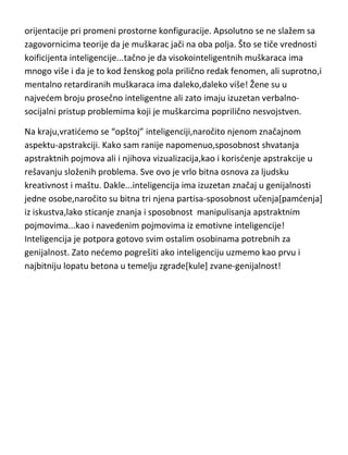 orijentacije pri promeni prostorne konfiguracije. Apsolutno se ne slažem sa
zagovornicima teorije da je muškarac jači na oba polja. Što se tiče vrednosti
koeficijenta inteligencije...tačno je da visokointeligentnih muškaraca ima
mnogo više i da je to kod ženskog pola prilično redak fenomen, ali suprotno,i
mentalno retardiranih muškaraca ima daleko,daleko više! Žene su u
najvedem broju prosečno inteligentne ali zato imaju izuzetan verbalnosocijalni pristup problemima koji je muškarcima poprilično nesvojstven.
Na kraju,vratidemo se “opštoj” inteligenciji,naročito njenom značajnom
aspektu-apstrakciji. Kako sam ranije napomenuo,sposobnost shvatanja
apstraktnih pojmova ali i njihova vizualizacija,kao i korisdenje apstrakcije u
rešavanju složenih problema. Sve ovo je vrlo bitna osnova za ljudsku
kreativnost i maštu. Dakle...inteligencija ima izuzetan značaj u genijalnosti
jedne osobe,naročito su bitna tri njena partisa-sposobnost učenja[pamdenja]
iz iskustva,lako sticanje znanja i sposobnost manipulisanja apstraktnim
pojmovima...kao i navedenim pojmovima iz emotivne inteligencije!
Inteligencija je potpora gotovo svim ostalim osobinama potrebnih za
genijalnost. Zato nedemo pogrešiti ako inteligenciju uzmemo kao prvu i
najbitniju lopatu betona u temelju zgrade[kule] zvane-genijalnost!

 