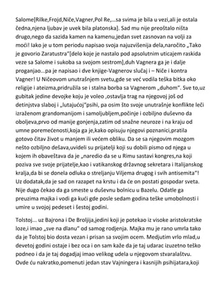 jevrejka,nemica,dankinja,ruskinja…[?],jedna izuzetno inteligentna,pametna i
načitana devojka,bila je jedina žena koja je uspela da mu se približi srcu i da
ga opčini. E sad se vradam ponovo na Vagnera i onu njegovu čudnu muziku
koju je izvodio u onom pozorištu „za žensku ekstazu“. Salome i Ničeova
sestra su otišle na jedan takav Vagnerov koncert,i naravno,Salome je u
ekstazi pritrčala Vagneru i pala mu pred noge. To je bio kraj prijateljstva sa
Vagnerom ali i ljubavi sa Salome[koja je inače ved bila udata za Karla
Andreasa,koji je sve njene veze i odobravao]. Niče je izuzetno teško podneo
oba udarca. Povukao se u apsolutnu samodu i tri puta pokušao da izvrši
samoubistvo. Utučenost i klonulost je nestala par godina kasnije kada je
Vagner umro. Niče se osetio „ponovo slobodnim“. Kako je to opisao jedan
njegov biograf,Niče je svoj svet sagradio na temelju prijateljstva i
umetnosti[Vagner] i taj svet mu se srušio,potom je pokušao da izgradi
drugi,na ljubavi[Salome],ali i taj se urušio. Mnogi „svetovi” su se urušili pred
Salome[Rilke,Frojd,Niče,Vagner,Pol Re,…sa svima je bila u vezi,ali je ostala
čedna,njena ljubav je uvek bila platonska]. Sad mu nije preoštalo ništa
drugo,nego da sazida kamen na kamenu,jedan svet zasnovan na volji za
modi! Iako je u tom periodu napisao svoja najuzvišenija dela,naročito „Tako
je govorio Zaratustra“[delo koje je nastalo pod apsolutnim uticajem raskida
veze sa Salome i sukoba sa svojom sestrom],duh Vagnera ga je i dalje
proganjao...pa je napisao i dve knjige-Vagnerov slučaj i – Niče i kontra
Vagner! U Ničeovom unutrašnjem svetu,gde se ved vodila teška bitka oko
religije i ateizma,pridružila se i stalna borba sa Vagnerom „duhom“. Sve to,uz
gubitak jedine devojke koju je voleo ,ostavlja trag na njegovoj još od
detinjstva slaboj i „lutajudoj“psihi, pa osim što svoje unutrašnje konflikte leči
izraženom grandomanijom i samoljubljem,počinje i ozbiljno duševno da
oboljeva,prvo od manije gonjenja,zatim od snažne neuroze i na kraju od
umne poremedenosti,koja ga je,kako opisuju njegovi poznanici,pratila
gotovo čitav život u manjem ili vedem obliku. Da se sa njegovim mozgom
nešto ozbiljno dešava,uvideli su prijatelji koji su dobili pismo od njega u

 