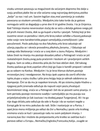 kojem ih obaveštava da je „naredio da se u Rimu sastavi kongres,na koji
poziva sve svoje prijatelje,kao i vatikanskog državnog sekretara i Italijanskog
kralja,da bi se donela odluka o streljanju Viljema drugog i svih antisemita“!
Uz dodatak,da je sad on razapet na krstu i da de on postati gospodar sveta.
Nije dugo čekao da ga smeste u duševnu bolnicu u Bazelu. Odatle ga
preuzima majka i vodi ga kudi gde posle sedam godina teške umobolnosti i
umire u svojoj pedeset i šestoj godini.
Tolstoj... uz Bajrona i De Broljija,jedini koji je potekao iz visoke aristokratske
loze,i imao „sve na dlanu“ od samog rodjenja. Majka mu je rano umrla tako
da je Tolstoj bio dosta vezan i prisan sa svojim ocem. Medjutim vrlo mlad,u
devetoj godini ostaje i bez oca i on sam kaže da je taj udarac izuzetno teško
podneo i da je taj dogadjaj imao velikog udela u njegovom stvaralaštvu.
Ovde du nakratko,pomenuti jedan stav Vajningera i kasnijih psihijatara,koji
visoku umnost povezuju sa mogudnosti da sedanjem dopremo što dalje u
svoju prošlost,dakle što se više sedamo svog najranijeg detinjstva,utoliko
„bolje“ za nas i naš um. Sasvim logičan stav,mod pamdenja je svakako
povezana sa visokom umnošdu. Medjutim,isto tako tvrde da je gotovo
nemogude setiti se dogadjaja u prve dve ili tri godine života. I to je činjenica.
Kod Tolstoja imamo neverovatan slučaj da se seda u detalje,gotovo svega,još
od prvih meseci života, dok su ga kupali u koritu i povijali. Tolstoj koji je bio
izuzetno vezan za porodicu i dom,vrlo brzo,nakon selidbe u Kazanj,pokazuje
neke svoje rane karakteristike,poput samoljublja,sramežljivosti i jake
povučenosti. Posle pokušaja na dva fakulteta,vrlo brzo odustaje od
učenja,zapušta se i okrede provodima,alkoholu,ženama...! Odustaje od
svakog vida školovanja i vrada se u svoj dom u Jasnu Poljanu. Medjutim i
takav život na imanju mu postaje dosadan,odlazi u Petrograd i vrada se još
raskalašnijem životu,ovog puta pradenim i kockom ali i pravljenjem velikih
dugova. Sam za sebe,u dnevniku piše,da živi kao običan skot. Od takvog
života,spašava ga brat,uspešan oficir,koji ga čupa iz kandži propasti i odvodi

 