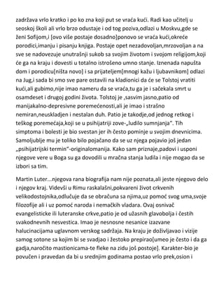 ga za sobom na Kavkaz. Medjutim i tu je brzo klonuo duhom,postaje
mrzovoljan,lenj i neodgovoran. Na kraju ipak uspeva da završi oficirske
ispite,stupa u vojnu službu i piše prvu knjigu koja je odmah odobrena za
štampanje. Čini se da mu je napokon krenulo. Ali po sistemu,toplo-hladno u
njegovoj psihi,iznenada odlučuje da napusti vojni poziv,shvatajudi
besmislenost istog, vrada se u Petrograd i želi da se posveti samo pisanju. U
tom periodu postaje nesnosno svadljiv i samoljubljiv pa mu pucaju sva
prijateljstva[neke je čak izazivao i na dvoboj,poput Turgenjeva]. Ali i to ga
nije dugo držalo,zato odluduje da ode iz Rusije i da se nastani negde u
Evropi,gde bi na miru pokušao da radi. Stiže i nastanjuje se u Parizu. I
opet,brzo mena mišljenje,pa odlazi da živi u Nemačku,i posle vrlo kratkog
vremena vrada se kudi i posveduje radu na svom poljskom imanju. I
naravno,kao što i možete da pretpostavite,vrlo kratko se zadržao kudi i
ponovo odlazi u Evropu...Nemačka,Engleska,Francuska,Italija…svugde se
zadržava vrlo kratko i po ko zna koji put se vrada kudi. Radi kao učitelj u
seoskoj školi ali vrlo brzo odustaje i od tog poziva,odlazi u Moskvu,gde se
ženi Sofijom,i [ovo više postaje dosadno]ponovo se vrada kudi,okrede
porodici,imanju i pisanju knjiga. Postaje opet nezadovoljan,mrzovoljan a na
sve se nadovezuje unutrašnji sukob sa svojim životom i svojom religijom,koji
de ga na kraju i dovesti u totalno istrošeno umno stanje. Iznenada napušta
dom i porodicu[ništa novo] i sa prijateljem[mnogi kažu i ljubavnikom] odlazi
na Jug,i sada bi smo sve pare ostavili na kladionici da de se Tolstoj vratiti
kudi,ali gubimo,nije imao nameru da se vrada,tu ga je i sačekala smrt u
osamdeset i drugoj godini života. Tolstoj je ,sasvim jasno,patio od
manijakalno-depresivne poremedenosti,ali je imao i strašno
nemiran,neuskladjen i nestalan duh. Patio je takodje,od jednog retkog i
teškog poremedaja,koji se u psihijatriji zove-„ludilo sumnjanja“. Tih
simptoma i bolesti je bio svestan jer ih često pominje u svojim dnevnicima.
Samoljublje mu je toliko bilo pojačano da se uz njega pojavio još jedan
„psihijatrijski termin“-originalomanija. Kako sam priznaje,padovi i usponi

 
