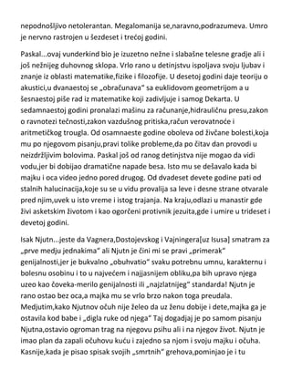 njegove vere u Boga su ga dovodili u mračna stanja ludila i nije mogao da se
izbori sa tim.
Martin Luter...njegova rana biografija nam nije poznata,ali jeste njegovo delo
i njegov kraj. Videvši u Rimu raskalašni,pokvareni život crkvenih
velikodostojnika,odlučuje da se obračuna sa njima,uz pomod svog uma,svoje
filozofije ali i uz pomod naroda i nemačkih vladara. Ovaj osnivač
evangelisticke ili luteranske crkve,patio je od užasnih glavobolja i čestih
svakodnevnih nesvestica. Imao je nesnosne nesanice izazvane
halucinacijama uglavnom verskog sadržaja. Na kraju je doživljavao i vizije
samog sotone sa kojim bi se svadjao i žestoko prepirao[umeo je često i da ga
gadja,naročito mastionicama-te fleke na zidu još postoje]. Karakter-bio je
povučen i pravedan da bi u srednjim godinama postao vrlo prek,osion i
nepodnošljivo netolerantan. Megalomanija se,naravno,podrazumeva. Umro
je nervno rastrojen u šezdeset i tredoj godini.
Paskal...ovaj vunderkind bio je izuzetno nežne i slabašne telesne gradje ali i
još nežnijeg duhovnog sklopa. Vrlo rano u detinjstvu ispoljava svoju ljubav i
znanje iz oblasti matematike,fizike i filozofije. U desetoj godini daje teoriju o
akustici,u dvanaestoj se „obračunava“ sa euklidovom geometrijom a u
šesnaestoj piše rad iz matematike koji zadivljuje i samog Dekarta. U
sedamnaestoj godini pronalazi mašinu za računanje,hidrauličnu presu,zakon
o ravnotezi tečnosti,zakon vazdušnog pritiska,račun verovatnode i
aritmetičkog trougla. Od osamnaeste godine oboleva od živčane bolesti,koja
mu po njegovom pisanju,pravi tolike probleme,da po čitav dan provodi u
neizdržljivim bolovima. Paskal još od ranog detinjstva nije mogao da vidi
vodu,jer bi dobijao dramatične napade besa. Isto mu se dešavalo kada bi
majku i oca video jedno pored drugog. Od dvadeset devete godine pati od
stalnih halucinacija,koje su se u vidu provalija sa leve i desne strane otvarale
pred njim,uvek u isto vreme i istog trajanja. Na kraju,odlazi u manastir gde

 