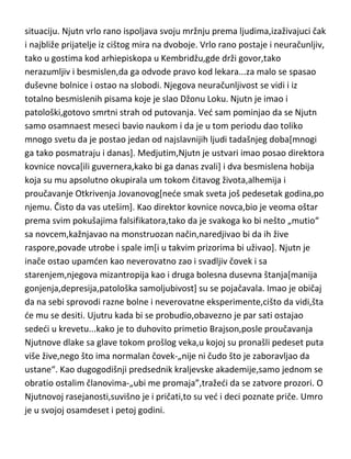 živi asketskim životom i kao ogorčeni protivnik jezuita,gde i umire u trideset i
devetoj godini.
Isak Njutn...jeste da Vagnera,Dostojevskog i Vajningera[uz Isusa] smatram za
„prve medju jednakima“ ali Njutn je čini mi se pravi „primerak“
genijalnosti,jer je bukvalno „obuhvatio“ svaku potrebnu umnu, karakternu i
bolesnu osobinu i to u najvedem i najjasnijem obliku,pa bih upravo njega
uzeo kao čoveka-merilo genijalnosti ili „najzlatnijeg“ standarda! Njutn je
rano ostao bez oca,a majka mu se vrlo brzo nakon toga preudala.
Medjutim,kako Njutnov očuh nije želeo da uz ženu dobije i dete,majka ga je
ostavila kod babe i „digla ruke od njega“ Taj dogadjaj je po samom pisanju
Njutna,ostavio ogroman trag na njegovu psihu ali i na njegov život. Njutn je
imao plan da zapali očuhovu kudu i zajedno sa njom i svoju majku i očuha.
Kasnije,kada je pisao spisak svojih „smrtnih“ grehova,pominjao je i tu
situaciju. Njutn vrlo rano ispoljava svoju mržnju prema ljudima,izaživajuci čak
i najbliže prijatelje iz cištog mira na dvoboje. Vrlo rano postaje i neuračunljiv,
tako u gostima kod arhiepiskopa u Kembridžu,gde drži govor,tako
nerazumljiv i besmislen,da ga odvode pravo kod lekara...za malo se spasao
duševne bolnice i ostao na slobodi. Njegova neuračunljivost se vidi i iz
totalno besmislenih pisama koje je slao Džonu Loku. Njutn je imao i
patološki,gotovo smrtni strah od putovanja. Ved sam pominjao da se Njutn
samo osamnaest meseci bavio naukom i da je u tom periodu dao toliko
mnogo svetu da je postao jedan od najslavnijih ljudi tadašnjeg doba[mnogi
ga tako posmatraju i danas]. Medjutim,Njutn je ustvari imao posao direktora
kovnice novca[ili guvernera,kako bi ga danas zvali] i dva besmislena hobija
koja su mu apsolutno okupirala um tokom čitavog života,alhemija i
proučavanje Otkrivenja Jovanovog[nede smak sveta još pedesetak godina,po
njemu. Čisto da vas utešim]. Kao direktor kovnice novca,bio je veoma oštar
prema svim pokušajima falsifikatora,tako da je svakoga ko bi nešto „mutio“
sa novcem,kažnjavao na monstruozan način,naredjivao bi da ih žive

 