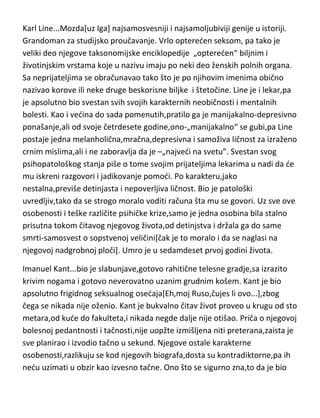 raspore,povade utrobe i spale im[i u takvim prizorima bi uživao]. Njutn je
inače ostao upamden kao neverovatno zao i svadljiv čovek i sa
starenjem,njegova mizantropija kao i druga bolesna dusevna štanja[manija
gonjenja,depresija,patološka samoljubivost] su se pojačavala. Imao je običaj
da na sebi sprovodi razne bolne i neverovatne eksperimente,cišto da vidi,šta
de mu se desiti. Ujutru kada bi se probudio,obavezno je par sati ostajao
sededi u krevetu...kako je to duhovito primetio Brajson,posle proučavanja
Njutnove dlake sa glave tokom prošlog veka,u kojoj su pronašli pedeset puta
više žive,nego što ima normalan čovek-„nije ni čudo što je zaboravljao da
ustane“. Kao dugogodišnji predsednik kraljevske akademije,samo jednom se
obratio ostalim članovima-„ubi me promaja”,tražedi da se zatvore prozori. O
Njutnovoj rasejanosti,suvišno je i pričati,to su ved i deci poznate priče. Umro
je u svojoj osamdeset i petoj godini.
Karl Line...Mozda[uz Iga] najsamosvesniji i najsamoljubiviji genije u istoriji.
Grandoman za studijsko proučavanje. Vrlo optereden seksom, pa tako je
veliki deo njegove taksonomijske enciklopedije „optereden“ biljnim i
životinjskim vrstama koje u nazivu imaju po neki deo ženskih polnih organa.
Sa neprijateljima se obračunavao tako što je po njihovim imenima obično
nazivao korove ili neke druge beskorisne biljke i štetočine. Line je i lekar,pa
je apsolutno bio svestan svih svojih karakternih neobičnosti i mentalnih
bolesti. Kao i vedina do sada pomenutih,pratilo ga je manijakalno-depresivno
ponašanje,ali od svoje četrdesete godine,ono-„manijakalno“ se gubi,pa Line
postaje jedna melanholična,mračna,depresivna i samoživa ličnost za izraženo
crnim mislima,ali i ne zaboravlja da je –„najvedi na svetu”. Svestan svog
psihopatološkog stanja piše o tome svojim prijateljima lekarima u nadi da de
mu iskreni razgovori i jadikovanje pomodi. Po karakteru,jako
nestalna,previše detinjasta i nepoverljiva ličnost. Bio je patološki
uvredljiv,tako da se strogo moralo voditi računa šta mu se govori. Uz sve ove
osobenosti i teške različite psihičke krize,samo je jedna osobina bila stalno

 