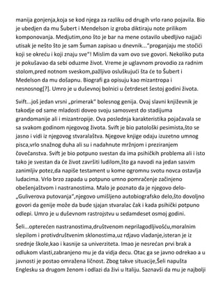 neuračunljivosti. Majka ga je smestila u bolnicu za lečenje od
alkoholizma,gde se privremeno oporavlja i biva oslobodjen. Vrada se svom
radu i zaklinje se da su alkohol i nodne sedeljke za njega prošlost. Mislim da
tu zakletvu još nije ni izgovorio do kraja a ved je bio mrtav pijan za kafanskim
stolom. Ubrzo umire u trideset i šestoj godini,čime je prekinuto stvaralaštvo
možda jednog od najperspektivnijih slikara sveta. Lotrek je bio svestan svog
„klovnovskog“ izgleda ali jos više onog psihičkog razdirudeg,tog klovnovskog
unutrašnjeg bida[zanimljiv i drag drugima-tužan i duboko nesredan u sebi],pa
je pri kraju svog stvaralaštva uglavnom i crtao slike cirkusa i klovnova.
Šuman...ovaj svestrani i visokoumni kompozitor i možda najvedi virtuoz na
klaviru,od samog detinjstva je patio od nekoliko psihičkih bolesti. Razne
fobije,halucinacije,besmislene „fiks ideje“ i naravno,gotovo redovna pojavamanija gonjenja,koja se kod njega za razliku od drugih vrlo rano pojavila. Bio
je ubedjen da mu Šubert i Mendelson iz groba diktiraju note prilikom
komponovanja. Medjutim,ono što je bar na mene ostavilo ubedljivo najjači
utisak je nešto što je sam Šuman zapisao u dnevnik...“proganjaju me stočidi
koji se okredu i koji znaju sve“! Mislim da vam ovo sve govori. Nekoliko puta
je pokušavao da sebi oduzme život. Vreme je uglavnom provodio za radnim
stolom,pred notnom sveskom,pažljivo osluškujudi šta de to Šubert i
Medelson da mu došapnu. Biografi ga opisuju kao mizantropa i
nesnosnog[?]. Umro je u duševnoj bolnici u četrdeset šestoj godini života.
Svift...još jedan vrsni „primerak“ bolesnog genija. Ovaj slavni književnik je
takodje od same mladosti doveo svoju samosvest do stadijuma
grandomanije ali i mizantropije. Ova poslednja karakteristika pojačavala se
sa svakom godinom njegovog života. Svift je bio patološki pesimista,što se
jasno i vidi iz njegovog stvaralaštva. Njegove knjige odaju izuzetno umnog
pisca,vrlo snažnog duha ali su i nadahnute mržnjom i preziranjem
čovečanstva. Svift je bio potpuno svestan da ima psihičkih problema ali i isto
tako je svestan da de život završiti ludilom,što ga navodi na jedan sasvim

 