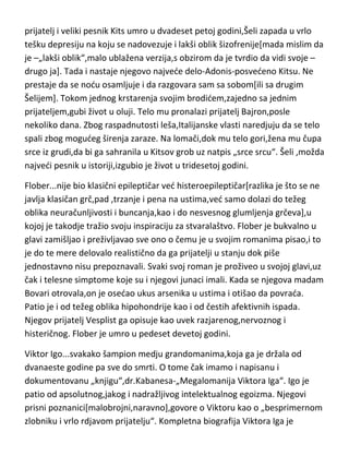 zanimljiv potez,da napiše testament u kome ogromnu svotu novca ostavlja
ludacima. Vrlo brzo zapada u potpuno umno pomračenje začinjeno
obešenjaštvom i nastranostima. Malo je poznato da je njegovo delo„Guliverova putovanja“,njegovo umišljeno autobiografsko delo,što dovoljno
govori da genije može da bude sjajan stvaralac čak i kada psihički potpuno
odlepi. Umro je u duševnom rastrojstvu u sedamdeset osmoj godini.
Šeli...optereden nastranostima,društvenom neprilagodljivošdu,moralnim
slepilom i protivdruštvenim sklonostima,uz rdjavo vladanje,isteran je iz
srednje škole,kao i kasnije sa univerziteta. Imao je nesredan prvi brak a
odlukom vlasti,zabranjeno mu je da vidja decu. Otac ga se javno odrekao a u
javnosti je postao omražena ličnost. Zbog takve situacije,Šeli napušta
Englesku sa drugom ženom i odlazi da živi u Italiju. Saznavši da mu je najbolji
prijatelj i veliki pesnik Kits umro u dvadeset petoj godini,Šeli zapada u vrlo
tešku depresiju na koju se nadovezuje i lakši oblik šizofrenije[mada mislim da
je –„lakši oblik“,malo ublažena verzija,s obzirom da je tvrdio da vidi svoje –
drugo ja]. Tada i nastaje njegovo najvede delo-Adonis-posvedeno Kitsu. Ne
prestaje da se nodu osamljuje i da razgovara sam sa sobom[ili sa drugim
Šelijem]. Tokom jednog krstarenja svojim brodidem,zajedno sa jednim
prijateljem,gubi život u oluji. Telo mu pronalazi prijatelj Bajron,posle
nekoliko dana. Zbog raspadnutosti leša,Italijanske vlasti naredjuju da se telo
spali zbog mogudeg širenja zaraze. Na lomači,dok mu telo gori,žena mu čupa
srce iz grudi,da bi ga sahranila u Kitsov grob uz natpis „srce srcu“. Šeli ,možda
najvedi pesnik u istoriji,izgubio je život u tridesetoj godini.
Flober...nije bio klasični epileptičar ved histeroepileptičar[razlika je što se ne
javlja klasičan grč,pad ,trzanje i pena na ustima,ved samo dolazi do težeg
oblika neuračunljivosti i buncanja,kao i do nesvesnog glumljenja grčeva],u
kojoj je takodje tražio svoju inspiraciju za stvaralaštvo. Flober je bukvalno u
glavi zamišljao i preživljavao sve ono o čemu je u svojim romanima pisao,i to
je do te mere delovalo realistično da ga prijatelji u stanju dok piše

 