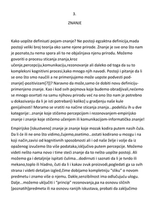 3.
ZNANJE

Kako uopšte definisati pojam-znanje? Ne postoji egzaktna definicija,mada
postoji veliki broj teorija oko same njene prirode. Znanje je sve ono što nam
je poznato,tu nema spora ali to ne objašnjava njenu prirodu. Možemo
govoriti o procesu sticanja znanja,kroz
učenje,percepciju,komunikaciju,rezonovanje ali daleko od toga da su to
kompleksni kognitivni procesi,kako mnogo njih navodi. Postoji i pitanje da li
se ono što smo naučili a ne primenjujemo može uopste podvesti podznanje[-pozitivizam[?]]? Naravno da može,samo de dobiti novu definicijuprimenjeno znanje. Kao i kod svih pojmova koje budemo obradjivali,nedemo
se mnogo osvrtati na samu njihovu prirodu ved na ono što nam je potrebno
u dokazivanju da li je isti potreban[i koliko] u gradjenju naše kule
genijalnosti! Moramo se vratiti na načine sticanja znanja...podelidu ih u dve
kategorije:..znanje koje stičemo percepcijom i rezonovanjem-empirijsko
znanje i znanje koje stičemo učenjem ili komunikacijom-informatičko znanje!
Empirijsko [iskustveno] znanje je znanje koje mozak kodira putem nasih čula.
Da li de ili ne ono što vidimo,čujemo,osetimo…ostati kodirano u mozgu i na
koji način,zavisi od kognitivnih sposobnosti ali i od naše želje i volje da iz
opaženog izvučemo što više podataka,isključivo putem percepcije. Možemo
videti nešto nama novo i time stedi znanje da to nešto uopšte postoji. Ali
možemo ga i detaljnije ispitati čulima...dodirnuti i saznati da li je tvrdo ili
mekano,toplo ili hladno, čuti da li i kakav zvuk proizvodi,pogledati ga sa svih
strana i videti detaljan izgled,čime dobijamo kompletniju “sliku” o novom
predmetu i znamo više o njemu. Dakle,senzibilnost ima odlučujudu ulogu.
Dalje...možemo uključiti i “princip” rezonovanja,pa na osnovu sličnih
[poznatih]predmeta ili na osnovu ranijih iskustava, probati da zaključimo

 