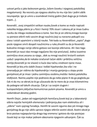 jednostavno nisu prepoznavali. Svaki svoj roman je proživeo u svojoj glavi,uz
čak i telesne simptome koje su i njegovi junaci imali. Kada se njegova madam
Bovari otrovala,on je osedao ukus arsenika u ustima i otišao da povrada.
Patio je i od težeg oblika hipohondrije kao i od čestih afektivnih ispada.
Njegov prijatelj Vesplist ga opisuje kao uvek razjarenog,nervoznog i
histeričnog. Flober je umro u pedeset devetoj godini.
Viktor Igo...svakako šampion medju grandomanima,koja ga je držala od
dvanaeste godine pa sve do smrti. O tome čak imamo i napisanu i
dokumentovanu „knjigu“,dr.Kabanesa-„Megalomanija Viktora Iga“. Igo je
patio od apsolutnog,jakog i nadražljivog intelektualnog egoizma. Njegovi
prisni poznanici[malobrojni,naravno],govore o Viktoru kao o „besprimernom
zlobniku i vrlo rdjavom prijatelju“. Kompletna biografija Viktora Iga je
ustvari,priča o jako bolesnom geniju ,lošem čoveku i njegovoj patološkoj
megalomaniji. Na nesredu po njegovu okolinu to mu nije bio i jedini oblik
neuropatije. Igo je umro u osamdeset tredoj godini.[baš dugo ga je trebalo
trpeti...].
Kevendiš...ovoj simpatični velikan nauke,čovek o kome se može napisati
nekoliko knjiga,otkrio je u fizici i hemiji 70% stvari i zakona,ali je imao čudnu
naviku da nikoga neobaveštava o tome. Sve što je on otkrio,mnogo kasnije
su ponovo otkrili neki sasvim drugi naučnici,koji su naravno pokupili svu
slavu i ostali upamdeni u istoriji nauke. Tek kada su Kevendišovi „zapisi“,dugo
posle njegove smrti dospeli naučnicima u ruke,shvatili su da je Kevendiš
bukvalno mnogo ranije otkrio gotovo sve kasnije otkriveno. Ali i bez toga
Kevendiš je nauci dao mnogo toga[ono što nije predutao]. Jedna izuzetno
zanimljiva stvar,vezana za njega...dok su mnogi naučnici krstarili svetom
uzduž i popreko,da bi nekako izračunali tačan oblik i približnu veličinu
zemlje,Kevendiš je ne izlazedi iz kude dao tačnu vrednost njene mase.
Kevendiš je bio,vrlo slabih živaca i teđak hipohondar,što više i ne
iznenadjuje,jer vidimo da hipohondrija i manija gonjenja u stopu prate

 