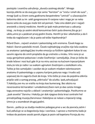 genijalnost,ali je imao i jednu zanimljivu osobinu,možda i bolest,patološku
stidljivost. Naime,uopšte nije podnosio da ga neko pipne ili da ga pogleda,pa
čak ni da mu se obrati,to bi ga užasavalo do te mere da je znao kilometrima
da pobegne od takvih situacija. Čak je i sa svojim slugom i
kudepaziteljem,isključivo komunicirao putem pisama. Kevendiš je umro u
sedamdeset devetoj godini.
Hemfri Dejvi...jedan od najgenijalnijih hemičara,čovek koji je u laboratoriji
otkrio najviše hemijskih elemenata i jedinjenja,dao nam elektrolizu ali i
„otkrio“ nam sjajnog Faradeja. Hemfri bi sasvim sigurno dao još mnogo toga
genijalnog da ga nije ubilo upravo njegov otkride-azotni oksid. Azotni oksid je
brzo postao najpopularnija droga tog vremena i gotovo da nije postojao
čovek koji se nije makar jednom obeznanio njegovim udisanjem. Čak su
postojala i zvanična udruženja „duvača azotnog oksida”. Mnogo
kasnije,otkrilo se da ovaj gas nije samo “koristan” za “sredu i smeh do suza” ,
mnogi ljudi su širom sveta,godinama bespotrebno “umirali” u užasavajudim
bolovima dok su im sekli gangrenozne ili ranjene ruke i noge,jer se neko
kasno setio da ovaj gas može biti od pomodi. Tako smo dobili prvi i najjači
anestetik u istoriji medicine. Hemfri je ipak malo preterivao u udisanju
istog...na kraju je azotni oksid konzumirao četiri puta dnevno,što ga je i
ubilo,umro je u pedeset prvoj godini života. Hemfri je bio i alkoholičar,a da li
treba da naglašavam i da je patio od teške hipohondrije?
Ričard Oven...najvedi anatom i paleontolog svih vremena. Čovek koga su
Haksli i Darvin patološki mrzeli. Čovek najhladnijeg srca[što nije loša osobina
za anatoma i patologa],bez trunke emocija sa fizičkim izgledom kakav bi vas
sasvim sigurno do smrti preplašio da ga sretnete u mraku. Vrlo rano je uz
svoju genijalnost pokazivao i znake šizofrenije i samoljublja. Znao je češto da
krade leševe i nosi kudi gde ih je na miru secirao na kudnom trpezarijskom
stolu,to isto je radio i sa svakom uginulom životinjom u zoološkom vrtu.
Toliko je bio samoljubiv i zavidan da je svakom mladom talentovanom

 