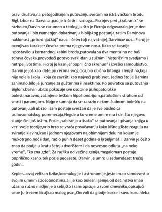 anatomu ili paleontologu u usponu karijere,poturao nogu i trudio se[i
uspevao] da im zagorča život do kraja. Vrlo češto je znao da pojedina otkrida
pripiše sebi a samog pravog „otkrivača“ da udutka. Ipak,zahvaljujudi
T.Haksliju,sve mu se vratilo na kraju kao bumerang. Bez obzira na
neverovatno loš karakter i umobolnost,Oven nam je dao zaista mnogo
toga,verovatno najviše u oblasti i anatomije i paleontologije. Posthumno se
„ipak osvetio“ Darvinu i Haksliju,jer dok njegova bista krasi centralni hol
prirodnjačkog muzeja,Darvinova i Hakslijeva se nalaze u trpezariji istog.
Umro je u osamdeset drugoj godini.
Darvin...pošto je sa studija medicine pobegao,prvo u wc da povrada,zatim i
kudi,odlučuje se za bogosloviju koju i završava. I upravo u momentu kada je
trebao da postane seoski paroh,stigao je poziv od kapetana Ficroja,da mu
pravi društvo,na petogodišnjem putovanju svetom na istrživačkom brodu
Bigl. Izbor na Darvina ,pao je iz četiri razloga...Ficrojev prvi „izabranik“ se
razboleo,Darvin se razumeo u teologiju što je Ficroju odgovaralo,jer je deo
putovanja i bio namenjen dokazivanju biblijskog postanja,zatim Darvinova
naklonost „prirodnjačkoj“ nauci i četvrto[i najvažnije],Darvinov nos...Ficroj je
ocenjivao karakter čoveka prema njegovom nosu. Kako se kasnije
ispostavilo,u komandnoj kabini broda,putovala su dva mentalno ne baš
zdrava čoveka,provodedi gotovo svaki dan u zučnim i histeričnim svadjama i
netrpeljivostima. Ficroj je kasnije“poprilično skrenuo“ i izvršio samoubistvo.
Darvin je još kao dete,po rečima svog oca,bio obična bitanga i lenjština,koja
nije volela školu i koja de završiti kao najvedi probisvet. Jedino što je Darvina
zanimalo,bilo je jurcanje za gušterima i insektima. Po povratku sa putovanja
Biglom,Darvin ubrzo pokazuje sve osobine psihopatološke
bolesti,naravno,začinjene teškom hipohondrijom,patološkim strahom od
smrti i paranojom. Najpre sumnja da se zarazio nekom čudnom bolešdu na
putovanju,ali ubrzo i sam postaje svestan da je sve posledica
psihosomatskog poremedaja.Negde u to vreme umire mu i sin,što njegovo

 