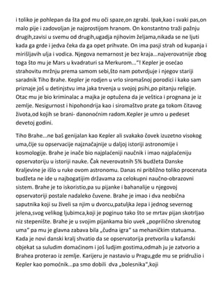 stanje čini još težim. Posle „sabiranja utisaka“ sa putovanja i pisanja knjiga u
vezi svoje teorije,vrlo brzo se vrada proučavanju kako kišne gliste reaguju na
sviranje klavira,kao i jednom njegovom najobimnijem delu na kojem je
mukotrpno,nod i dan, radio punih deset godina-o krpeljima!!! Darvin je češto
znao da podje u kratu šetnju dvorištem i da nesvesno odluta „na neko
vreme“, “ko zna gde“. Za razliku od vedine genija,megaloman postaje
poprilično kasno,tek posle pedesete. Darvin je umro u sedamdeset tredoj
godini.
Kepler...ovaj velikan fizike,kosmologije i astronomije,jeste imao samosvest o
svojim umnim sposobnostima,ali je kao bolesni genije,od detinjstva imao
užasno ružno mišljenje o sebi,što i sam opisuje u svom dnevniku,opisujudi
sebe [u tredem licu]kao malog psa-„On voli da glodje koske i suvu koru hleba
i toliko je pohlepan da šta god mu oči spaze,on zgrabi. Ipak,kao i svaki pas,on
malo pije i zadovoljan je najprostijom hranom. On konstantno traži pažnju
drugih,zavisi u svemu od drugih,ugadja njihovim željama,nikada se ne ljuti
kada ga grde i jedva čeka da ga opet prihvate. On ima pasji strah od kupanja i
mirišljavih ulja i vodica. Njegova nemarnost je bez kraja...najverovatnije zbog
toga što mu je Mars u kvadraturi sa Merkurom...“! Kepler je osedao
strahovitu mržnju prema samom sebi,što nam potvrdjuje i njegov stariji
saradnik Tiho Brahe. Kepler je rodjen u vrlo siromašnoj porodici i kako sam
priznaje još u detinjstvu ima jaka trvenja u svojoj psihi,po pitanju religije.
Otac mu je bio kriminalac a majka je optužena da je veštica i prognana je iz
zemlje. Nesigurnost i hipohondrija kao i siromaštvo prate ga tokom čitavog
života,od kojih se brani- danonodnim radom.Kepler je umro u pedeset
devetoj godini.
Tiho Brahe...ne baš genijalan kao Kepler ali svakako čovek izuzetno visokog
uma,čije su opservacije najznačajnije u daljoj istoriji astronomije i
kosmologije. Brahe je inače bio najpladeniji naučnik i imao najpladeniju
opservatoriju u istoriji nauke. Čak neverovatnih 5% budžeta Danske

 