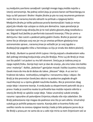 Kraljevine je išlo u ruke ovom astronomu. Danas ni približno toliko procenata
budžeta ne ide u najbogatijim državama za celokupni naučno-obrazovni
sistem. Brahe je to iskoristio,pa su pijanke i bahanalije u njegovoj
opservatoriji postale nadaleko čuvene. Brahe je imao i dva neobična
saputnika koji su živeli sa njim u dvorcu,patuljka Jepa i jednog severnog
jelena,svog velikog ljubimca,koji je poginuo tako što se mrtav pijan skotrljao
niz stepenište. Brahe je u svojim pijankama bio uvek „poprilično skrenutog
uma“ pa mu je glavna zabava bila „čudna igra“ sa mehaničkim statuama.
Kada je novi danski kralj shvatio da se opservatorija pretvorila u kafanski
objekat sa suludim domadinom i još ludjim gostima,odmah ju je zatvorio a
Brahea proterao iz zemlje. Karijeru je nastavio u Pragu,gde mu se pridružio i
Kepler kao pomodnik...pa smo dobili dva „bolesnika“,koji
su,medjutim,savršeno saradjivali i postigli mnogo toga,možda najviše u
istoriji astronomije. Na jednoj večeri,koju je pravio baron od Rozenberga,na
koju su bili pozvani i Brahe i Kepler,Brahe je pio na svoj neumeren,preteran
način što se naravno,moralo odraziti na pritisak u njegovoj bešici.
Medjutim,Brahe,je toliko poštovao pravila bontona[čak i kada je mrtav
pijan],da nikada nije ustajao sa stola pre domadina. Lepo ponašanje je
stavljao ispred svog zdravlja,što je te nodi platio glavom,zbog neodlaska u
wc. Stigavši kudi,bešika je perforirala izazvavši trovanje,i Tiho je umro u
delirijumu i bez svesti u pedeset petoj godini života. Brahe je poznat i po
tome što je sklanjao svoj nos jer mu je smetao prilikom gledanja kroz
astronomske sprave…naravno,imao je veštački jer je svoj izgubio u
dvoboju[nije pogodio ništa u horoskopu za čiju je izradu bio dobro pladen].
De Brolji...Burboni su pored silnih Lujeva i Anrija,najzad u dvadesetom veku
dali jednog istinskog kralja,kralja uma,De Broljija. Princ Luj de Brolji je imao
sve što poželi i svi putevi su mu bili otvoreni. Sreda,pa je izabrao,onaj za
njega najteži,fiziku. Genije koji nam je dao do znanja „da smo talas isto koliko
smo i materija“. Koliko „bolestan“i genijalan mozak i koliko izuzetnu intuiciju

 