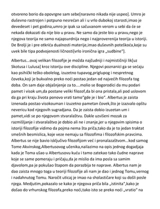 čovek mora da ima da bi došao do takve „blesave“ ideje. A uz sve to i
hrabrost da takvu neshvatljivu,nelogičnu i nerazumnu ideju i objavi. De
Brolji je bio presredan čovek,bez obzira na podozrive poglede drugih
naučnika,koji su u njemu gledali naučnika-budalu. Bio je presredan zbog
svoje ideje i stvorene teorije. A onda,kada su eksperimenti potvrdili da je u
pravu i kada je zvanična nauka to prihvatila kao možda najvede otkride u
istoriji,De Brolji se uplašio svoje ideje. Takav unutrašnji sukob izmedju
razuma i apsurdne ali potvrdjene činjenice,nikada više nije zabeležen. De
Brolji jednostavno nije mogao da podnese ono što je sam otkrio. Unutrašnji
sukob ga je psihički potpuno razorio. Kasnije,dok se kvantna fizika ved
uveliko razvila na osnovu njegove teorije,i kada je bilo potpuno jasno da je
De Brolji u pravu,on ne samo da se u sebi nije mirio sa tom činjenicom ved se
otvoreno borio da opovrgne sam sebe[naravno nikada nije uspeo]. Umro je
duševno rastrojen i potpuno nesredan ali i u vrlo dubokoj starosti,imao je
devedeset i pet godina,umro je ipak sa sačuvanom verom u sebi da de se
nekada dokazati da nije bio u pravu. Ne samo da jeste bio u pravu,nego je
njegova teorija ne samo najapsurdnija nego i najproverenija teorija u istoriji.
De Brolji je i pre otkrida dualnosti materije,imao duševnih poteškoda,koje su
uvek bile tipa podvojenosti ličnosti[vrlo ironična igra „sudbine“].
Albertus...ovaj velikan filozofije je možda najčudniji i najmističniji lik[uz
Skotusa i Lulusa] kroz istoriju ove discipline. Njegovi poznanici ga se sedaju
kao psihički teško obolelog, izuzetno tupavog,priglupog i nespretnog
čoveka,koji je bukvalno preko nodi postao jedan od najvedih filozofa tog
doba. On sam daje objašnjenje za to....molio se Bogorodici da mu podari
pamet i visok um,da postane veliki filozof,da bi ona pristala,ali pod uslovom
da ga pri kraju života ponovo vrati tamo“gde je i bio“. Albertus je zaista
iznenada postao visokouman i izuzetno pametan čovek,što je izazvalo opštu
nevericu kod njegovih sugradjana. Da je zaista dobio izuzetan um i
pamet,vidi se po njegovom stvaralaštvu. Dakle uzvišeni mozak za

 