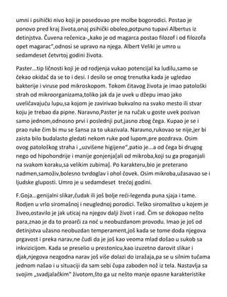 razmišljanje i stvaralaštvo je dobio ali ne i znanje,jer u njegovim spisima o
istoriji filozofije vidimo da pojma nema šta priča,tako da je to jedan traktat
smešnih besmislica, koje veze nemaju sa filozofima i filozofskim pravcima.
Albertus se nije bavio isključivo filozofijom ved i pronalazaštvom...kod samog
Tome Akvinskog,Albertusovog učenika,nailazimo na opis jednog dogadjaja
kada je Toma ušao u Albertusovu kudu i tamo zatekao tako čudne naprave
koje se same pomeraju i pričaju,da je mislio da ima posla sa samim
djavolom,pa je pokušao štapom da porazbija te naprave. Albertus nam je
dao zaista mnogo toga u teoriji filozofije ali nam je dao i jednog Tomu,vernog
i nadahnutog Tomu. Naročit uticaj je imao na sholastičare koji su došli posle
njega. Medjutim,pokazalo se kako je njegova priča bila „istinita“,kako je
došao do vrhunskog filozofa,preko nodi,tako isto se preko nodi „vratio“ na
umni i psihički nivo koji je posedovao pre molbe bogorodici. Postao je
ponovo pred kraj života,onaj psihički oboleo,potpuno tupavi Albertus iz
detinjstva. Čuvena rečenica-„kako je od magarca postao filozof i od filozofa
opet magarac“,odnosi se upravo na njega. Albert Veliki je umro u
sedamdeset četvrtoj godini života.
Paster...tip ličnosti koji je od rodjenja vukao potencijal ka ludilu,samo se
čekao okidač da se to i desi. I desilo se onog trenutka kada je ugledao
bakterije i viruse pod mikroskopom. Tokom čitavog života je imao patološki
strah od mikroorganizama,toliko jak da je uvek u džepu imao jako
uveličavajudu lupu,sa kojom je zavirivao bukvalno na svako mesto ili stvar
koju je trebao da pipne. Naravno,Paster je na ručak u goste uvek pozivan
samo jednom,odnosno prvi i poslednji put,jasno zbog čega. Kupao je se i
prao ruke čim bi mu se šansa za to ukazivala. Naravno,rukovao se nije,jer bi
zaista bilo budalasto gledati nekom ruke pod lupom,pre pozdrava. Osim
ovog patološkog straha i „uzvišene higijene“,patio je...a od čega bi drugog
nego od hipohondrije i manije gonjenja[ali od mikroba,koji su ga proganjali
na svakom koraku,sa velikim zubima]. Po karakteru,bio je preterano

 