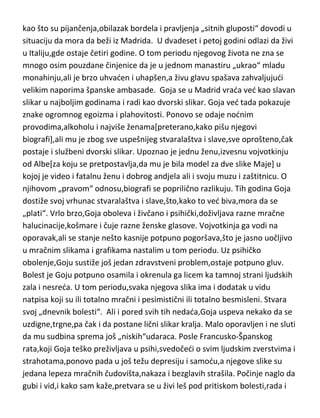 nadmen,samoživ,bolesno tvrdoglav i ohol čovek. Osim mikroba,užasavao se i
ljudske gluposti. Umro je u sedamdeset tredoj godini.
F.Goja...genijalni slikar,čudak ili još bolje redi-legenda puna sjaja i tame.
Rodjen u vrlo siromašnoj i neuglednoj porodici. Teško siromaštvo u kojem je
živeo,ostavilo je jak uticaj na njegov dalji život i rad. Čim se dokopao nešto
para,znao je da to proarči za nod u neobuzdanom provodu. Imao je još od
detinjstva užasno neobuzdan temperament,još kada se tome doda njegova
prgavost i preka narav,ne čudi da je još kao veoma mlad došao u sukob sa
inkvizicijom. Kada se preselio u prestonicu,kao izuzetno darovit slikar i
djak,njegova nezgodna narav još više dolazi do izražaja,pa se u silnim tučama
jednom našao i u situaciji da sam sebi čupa zaboden nož iz tela. Nastavlja sa
svojim „svadjalačkim“ životom,što ga uz nešto manje opasne karakteristike
kao što su pijančenja,obilazak bordela i pravljenja „sitnih gluposti“ dovodi u
situaciju da mora da beži iz Madrida. U dvadeset i petoj godini odlazi da živi
u Italiju,gde ostaje četiri godine. O tom periodu njegovog života ne zna se
mnogo osim pouzdane činjenice da je u jednom manastiru „ukrao“ mladu
monahinju,ali je brzo uhvaden i uhapšen,a živu glavu spašava zahvaljujudi
velikim naporima španske ambasade. Goja se u Madrid vrada ved kao slavan
slikar u najboljim godinama i radi kao dvorski slikar. Goja ved tada pokazuje
znake ogromnog egoizma i plahovitosti. Ponovo se odaje nodnim
provodima,alkoholu i najviše ženama[preterano,kako pišu njegovi
biografi],ali mu je zbog sve uspešnijeg stvaralaštva i slave,sve oprošteno,čak
postaje i službeni dvorski slikar. Upoznao je jednu ženu,izvesnu vojvotkinju
od Albe[za koju se pretpostavlja,da mu je bila model za dve slike Maje] u
kojoj je video i fatalnu ženu i dobrog andjela ali i svoju muzu i zaštitnicu. O
njihovom „pravom“ odnosu,biografi se poprilično razlikuju. Tih godina Goja
dostiže svoj vrhunac stvaralaštva i slave,što,kako to ved biva,mora da se
„plati“. Vrlo brzo,Goja oboleva i živčano i psihički,doživljava razne mračne
halucinacije,košmare i čuje razne ženske glasove. Vojvotkinja ga vodi na

 