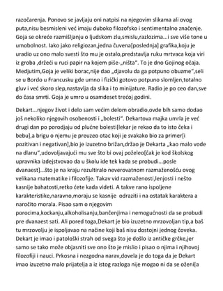 oporavak,ali se stanje nešto kasnije potpuno pogoršava,što je jasno uočljivo
u mračnim slikama i grafikama nastalim u tom periodu. Uz psihičko
obolenje,Goju sustiže još jedan zdravstveni problem,ostaje potpuno gluv.
Bolest je Goju potpuno osamila i okrenula ga licem ka tamnoj strani ljudskih
zala i nesreda. U tom periodu,svaka njegova slika ima i dodatak u vidu
natpisa koji su ili totalno mračni i pesimistični ili totalno besmisleni. Stvara
svoj „dnevnik bolesti“. Ali i pored svih tih nedada,Goja uspeva nekako da se
uzdigne,trgne,pa čak i da postane lični slikar kralja. Malo oporavljen i ne sluti
da mu sudbina sprema još „niskih“udaraca. Posle Francusko-Španskog
rata,koji Goja teško preživljava u psihi,svedočedi o svim ljudskim zverstvima i
strahotama,ponovo pada u još težu depresiju i samodu,a njegove slike su
jedana lepeza mračnih čudovišta,nakaza i bezglavih strašila. Počinje naglo da
gubi i vid,i kako sam kaže,pretvara se u živi leš pod pritiskom bolesti,rada i
razočarenja. Ponovo se javljaju oni natpisi na njegovim slikama ali ovog
puta,nisu besmisleni ved imaju duboko filozofsko i sentimentalno značenje.
Goja se okrede razmišljanju o ljudskom zlu,smislu,razlozima...i sve više tone u
umobolnost. Iako jako religiozan,jedna čuvena[poslednja] grafika,koju je
uradio uz ono malo svesti što mu je ostalo,predstavlja ruku mrtvaca koja viri
iz groba ,držedi u ruci papir na kojem piše-„ništa“. To je dno Gojinog očaja.
Medjutim,Goja je veliki borac,nije dao „djavolu da ga potpuno obuzme“,seli
se u Bordo u Francusku gde umno i fizički gotovo potpuno slomljen,totalno
gluv i ved skoro slep,nastavlja da slika i to minijature. Radio je po ceo dan,sve
do časa smrti. Goja je umro u osamdeset tredoj godini.
Dekart...njegov život i delo sam vedim delom obradio,ovde bih samo dodao
još nekoliko njegovih osobenosti i „bolesti“. Dekartova majka umrla je ved
drugi dan po porodjaju od pludne bolesti[lekar je rekao da to isto čeka i
bebu],a brigu o njemu je preuzeo otac koji je svakako bio za primer[i
pozitivan i negativan],bio je izuzetno brižan,držao je Dekarta „kao malo vode
na dlanu“,udovoljavajudi mu sve što bi ovaj poželeo[čak je kod školskog

 