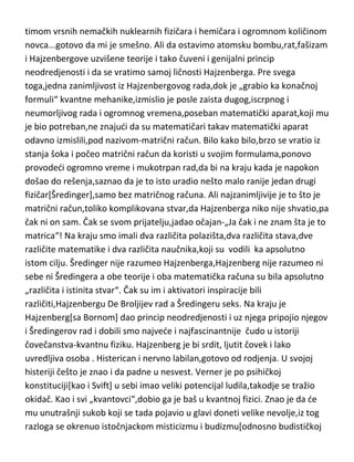 mnoštvo teorija i radova,u svom stvaralaštvu dao tri velike koje se „po
pravilu“ opisuju ovako:“ –sa jednom teorijom je samo dokazao postojanje
atoma,za drugu je samo dobio Nobelovu nagradu,a sa tredom je samo
okrenuo svet naopačke“. A ja bih dodao da je sa četvrtom[OTR] pokazao do
kojih sve visina ljudski um može da ide...
Hajzenberg...Svet bi sigurno sasvim drugačije izgledao da je ovaj genije hteo
da to i uradi. Hitlerova „uzdanica“ u pravljenju atomske bombe,sasvim
sigurno bi to uradio pre amerikanaca da nije namerno opstruirao rad na njoj.
Naravno,Amerikanci de vam ispričati sasvim drugu priču,da su oni bili brži jer
su imali pametnije ljude u timu a da se Verner samo tim rečima branio na
sudu,da bi bio oslobodjen optužbe o saradnji sa nacistima...hm...jedan takav
genije,osnivač savremene kvantne fizike,čovek koji je atom znao u dušu,sa
timom vrsnih nemačkih nuklearnih fizičara i hemičara i ogromnom količinom
novca...gotovo da mi je smešno. Ali da ostavimo atomsku bombu,rat,fašizam
i Hajzenbergove uzvišene teorije i tako čuveni i genijalni princip
neodredjenosti i da se vratimo samoj ličnosti Hajzenberga. Pre svega
toga,jedna zanimljivost iz Hajzenbergovog rada,dok je „grabio ka konačnoj
formuli“ kvantne mehanike,izmislio je posle zaista dugog,iscrpnog i
neumorljivog rada i ogromnog vremena,poseban matematički aparat,koji mu
je bio potreban,ne znajudi da su matematičari takav matematički aparat
odavno izmislili,pod nazivom-matrični račun. Bilo kako bilo,brzo se vratio iz
stanja šoka i počeo matrični račun da koristi u svojim formulama,ponovo
provodedi ogromno vreme i mukotrpan rad,da bi na kraju kada je napokon
došao do rešenja,saznao da je to isto uradio nešto malo ranije jedan drugi
fizičar[Šredinger],samo bez matričnog računa. Ali najzanimljivije je to što je
matrični račun,toliko komplikovana stvar,da Hajzenberga niko nije shvatio,pa
čak ni on sam. Čak se svom prijatelju,jadao očajan-„Ja čak i ne znam šta je to
matrica“! Na kraju smo imali dva različita polazišta,dva različita stava,dve
različite matematike i dva različita naučnika,koji su vodili ka apsolutno

 