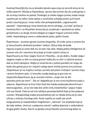 istom cilju. Šredinger nije razumeo Hajzenberga,Hajzenberg nije razumeo ni
sebe ni Šredingera a obe teorije i oba matematička računa su bila apsolutno
„različita i istinita stvar“. Čak su im i aktivatori inspiracije bili
različiti,Hajzenbergu De Broljijev rad a Šredingeru seks. Na kraju je
Hajzenberg[sa Bornom] dao princip neodredjenosti i uz njega pripojio njegov
i Šredingerov rad i dobili smo najvede i najfascinantnije čudo u istoriji
čovečanstva-kvantnu fiziku. Hajzenberg je bi srdit, ljutit čovek i lako
uvredljiva osoba . Histerican i nervno labilan,gotovo od rodjenja. U svojoj
histeriji češto je znao i da padne u nesvest. Verner je po psihičkoj
konstituciji[kao i Svift] u sebi imao veliki potencijal ludila,takodje se tražio
okidač. Kao i svi „kvantovci“,dobio ga je baš u kvantnoj fizici. Znao je da de
mu unutrašnji sukob koji se tada pojavio u glavi doneti velike nevolje,iz tog
razloga se okrenuo istočnjackom misticizmu i budizmu[odnosno budističkoj
životnoj filozofiji],što mu je donekle donelo spas,imao je nervnih kriza ali ne
toliko opasnih. Mozda je Hajzenberg upravo dao primer,šta da uradi genije a
da na kraju totalno ne poludi. Šredinger je sledio njegov primer,mada manje
uspešno,jer je nešto ranije došao u unutrašnji sukob[ja protiv ja,ili kvant
protiv razuma],pa je i imao nešto više psihopatoloških „registrovanih
epizoda“. Hajzenberg je imao dvostruku korist od bega „na istok“,prišao je
kvantnoj fizici i sa filozofske strane,što je za pohvalu i apsolutno je odraz
genijalnosti,a sa druge strane,izbegao je najgori mogudi scenario-teško
ludilo. Hajzenberg je umro u sedamdeset petoj godini života.
Šopenhauer...izuzetan genije-izuzetna biografija. Ali ovde samo o onome što
je tema,životne okolnosti,karakter i bolest. Očeva želja da bude
trgovac,trajala je samo dok mu se otac nije ubio. Majka,jedna,inteligentna ali
izvesno vrlo zla i nesredna žena,koja je imala najvedi uticaj na
Šopenhauera,na čitav njegov život ali i filozofiju...ne po dobru. Svadje njega i
njegove majke su bile na samoj granici ludila,što se vidi i iz njihovh pisama
dok su živeli odvojeno. Majka je smatrala da u jednoj porodici ne mogu da

 