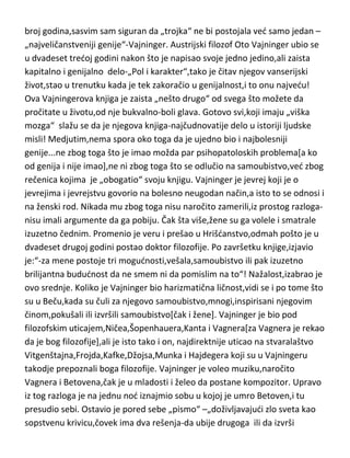 psihoanalize,njegova dela se sasvim sigurno mogu uvrstiti i u posve ozbiljnu
filozofiju,nauku i antropologiju. Poznat i po tome što nikada nije želeo da
uzima lekove za bolove[osim kokaina] ,bez obzira što je patio od zaista
nesnosnih bolova kao posledica kancera vilice. Medjutim,na kraju se ipak
odlučio da mu lični lekar ubrizga morfijum u krvotok,ne zbog bolova,ved da
bi što pre upao u komu i umro. Frojd je umro u osamdeset i tredoj godini,i
ironično,koliki strah od smrti je imao,umro je „na svoj zahtev“, potpuno
mirno,čak i sa osmehom. Frojdov karakter…megaloman[postaje mi dosadno
da ovo više i pisem],a prema Jungu i Lu Salome Andreas,odnosno njihovim
dnevnicima,Frojd je imao vrlo „pogan jezik” i nije birao ni mesto ni vreme
kada de ga upotrebiti.
Oto Vajninger...sa njim se završava moj spisak „najvede trojke“,s tim da nije
uradio,“ono što je uradio“ i skratio sebi život i svoju karijeru za popriličan
broj godina,sasvim sam siguran da „trojka“ ne bi postojala ved samo jedan –
„najveličanstveniji genije“-Vajninger. Austrijski filozof Oto Vajninger ubio se
u dvadeset tredoj godini nakon što je napisao svoje jedno jedino,ali zaista
kapitalno i genijalno delo-„Pol i karakter“,tako je čitav njegov vanserijski
život,stao u trenutku kada je tek zakoračio u genijalnost,i to onu najvedu!
Ova Vajningerova knjiga je zaista „nešto drugo“ od svega što možete da
pročitate u životu,od nje bukvalno-boli glava. Gotovo svi,koji imaju „viška
mozga“ slažu se da je njegova knjiga-najčudnovatije delo u istoriji ljudske
misli! Medjutim,nema spora oko toga da je ujedno bio i najbolesniji
genije...ne zbog toga što je imao možda par psihopatoloskih problema[a ko
od genija i nije imao],ne ni zbog toga što se odlučio na samoubistvo,ved zbog
rečenica kojima je „obogatio“ svoju knjigu. Vajninger je jevrej koji je o
jevrejima i jevrejstvu govorio na bolesno neugodan način,a isto to se odnosi i
na ženski rod. Nikada mu zbog toga nisu naročito zamerili,iz prostog razloganisu imali argumente da ga pobiju. Čak šta više,žene su ga volele i smatrale
izuzetno čednim. Promenio je veru i prešao u Hrišdanstvo,odmah pošto je u

 