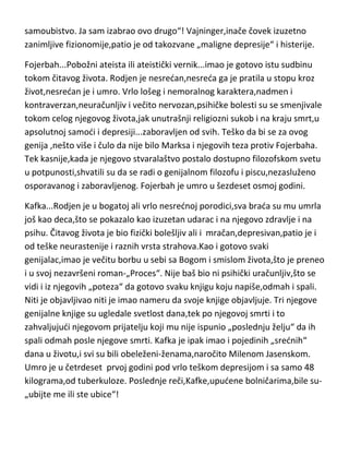 dvadeset drugoj godini postao doktor filozofije. Po završetku knjige,izjavio
je:“-za mene postoje tri mogudnosti,vešala,samoubistvo ili pak izuzetno
briljantna bududnost da ne smem ni da pomislim na to“! Nažalost,izabrao je
ovo srednje. Koliko je Vajninger bio harizmatična ličnost,vidi se i po tome što
su u Beču,kada su čuli za njegovo samoubistvo,mnogi,inspirisani njegovim
činom,pokušali ili izvršili samoubistvo[čak i žene]. Vajninger je bio pod
filozofskim uticajem,Ničea,Šopenhauera,Kanta i Vagnera[za Vagnera je rekao
da je bog filozofije],ali je isto tako i on, najdirektnije uticao na stvaralaštvo
Vitgenštajna,Frojda,Kafke,Džojsa,Munka i Hajdegera koji su u Vajningeru
takodje prepoznali boga filozofije. Vajninger je voleo muziku,naročito
Vagnera i Betovena,čak je u mladosti i želeo da postane kompozitor. Upravo
iz tog razloga je na jednu nod iznajmio sobu u kojoj je umro Betoven,i tu
presudio sebi. Ostavio je pored sebe „pismo“ –„doživljavajudi zlo sveta kao
sopstvenu krivicu,čovek ima dva rešenja-da ubije drugoga ili da izvrši
samoubistvo. Ja sam izabrao ovo drugo“! Vajninger,inače čovek izuzetno
zanimljive fizionomije,patio je od takozvane „maligne depresije“ i histerije.
Fojerbah...Pobožni ateista ili ateistički vernik...imao je gotovo istu sudbinu
tokom čitavog života. Rodjen je nesredan,nesreda ga je pratila u stopu kroz
život,nesredan je i umro. Vrlo lošeg i nemoralnog karaktera,nadmen i
kontraverzan,neuračunljiv i večito nervozan,psihičke bolesti su se smenjivale
tokom celog njegovog života,jak unutrašnji religiozni sukob i na kraju smrt,u
apsolutnoj samodi i depresiji...zaboravljen od svih. Teško da bi se za ovog
genija ,nešto više i čulo da nije bilo Marksa i njegovih teza protiv Fojerbaha.
Tek kasnije,kada je njegovo stvaralaštvo postalo dostupno filozofskom svetu
u potpunosti,shvatili su da se radi o genijalnom filozofu i piscu,nezasluženo
osporavanog i zaboravljenog. Fojerbah je umro u šezdeset osmoj godini.
Kafka...Rodjen je u bogatoj ali vrlo nesrednoj porodici,sva brada su mu umrla
još kao deca,što se pokazalo kao izuzetan udarac i na njegovo zdravlje i na
psihu. Čitavog života je bio fizički bolešljiv ali i mračan,depresivan,patio je i

 