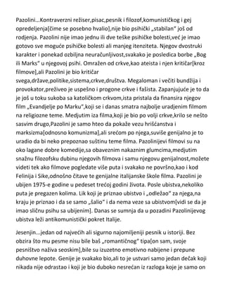 od teške neurastenije i raznih vrsta strahova.Kao i gotovo svaki
genijalac,imao je večitu borbu u sebi sa Bogom i smislom života,što je preneo
i u svoj nezavršeni roman-„Proces“. Nije baš bio ni psihički uračunljiv,što se
vidi i iz njegovih „poteza“ da gotovo svaku knjigu koju napiše,odmah i spali.
Niti je objavljivao niti je imao nameru da svoje knjige objavljuje. Tri njegove
genijalne knjige su ugledale svetlost dana,tek po njegovoj smrti i to
zahvaljujudi njegovom prijatelju koji mu nije ispunio „poslednju želju“ da ih
spali odmah posle njegove smrti. Kafka je ipak imao i pojedinih „srednih“
dana u životu,i svi su bili obeleženi-ženama,naročito Milenom Jasenskom.
Umro je u četrdeset prvoj godini pod vrlo teškom depresijom i sa samo 48
kilograma,od tuberkuloze. Poslednje reči,Kafke,upudene bolničarima,bile su„ubijte me ili ste ubice“!
Pazolini...Kontraverzni režiser,pisac,pesnik i filozof,komunističkog i gej
opredeljenja[čime se posebno hvalio],nije bio psihički „stabilan“ još od
rodjenja. Pazolini nije imao jednu ili dve teške psihičke bolesti,ved je imao
gotovo sve mogude psihičke bolesti ali manjeg itenziteta. Njegov dvostruki
karakter i ponekad ozbiljna neuračunljivost,svakako je posledica borbe „Bog
ili Marks“ u njegovoj psihi. Omražen od crkve,kao ateista i njen kritičar[kroz
filmove],ali Pazolini je bio kritičar
svega,države,politike,sistema,crkve,društva. Megaloman i večiti bundžija i
provokator,preživeo je uspešno i progone crkve i fašista. Zapanjujude je to da
je još u toku sukoba sa katoličkom crkvom,ista pristala da finansira njegov
film „Evandjelje po Marku“,koji se i danas smatra najbolje uradjenim filmom
na religiozne teme. Medjutim iza filma,koji je bio po volji crkve,krilo se nešto
sasvim drugo,Pazolini je samo hteo da pokaže vezu hrišdanstva i
marksizma[odnosno komunizma],ali sredom po njega,suviše genijalno je to
uradio da bi neko prepoznao suštinu teme filma. Pazolinijevi filmovi su na
oko lagane dobre komedije,sa obaveznim nakaznim glumcima,medjutim
snažnu filozofsku dubinu njegovih filmova i samu njegovu genijalnost,možete

 