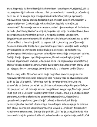 videti tek ako filmove pogledate više puta i svakako ne površno,kao i kod
Felinija i Sike,odnošno čitave te genijalne italijanske škole filma. Pazolini je
ubijen 1975-e godine u pedeset tredoj godini života. Posle ubistva,nekoliko
puta je pregazen kolima. Lik koji je priznao ubistvo i „odležao“ za njega,na
kraju je priznao i da se samo „šalio“ i da nema veze sa ubistvom[vidi se da je
imao sličnu psihu sa ubijenim]. Danas se sumnja da u pozadini Pazolinijevog
ubistva leži antikomunistički pokret Italije.
Jesenjin...jedan od najvedih ali sigurno najomiljeniji pesnik u istoriji. Bez
obzira što mu pesme nisu bile baš „romantičnog“ tipa[on sam, svoje
pesništvo naživa seoskim],bile su izuzetno emotivno nabijene i prepune
duhovne lepote. Genije je svakako bio,ali to je ustvari samo jedan dečak koji
nikada nije odrastao i koji je bio duboko nesredan iz razloga koje je samo on
znao. Depresija i alkoholizam[ali i alkoholizam i antidepresivi,zajedno],bili su
mu svojstveni još od rane mladosti. Pet puta se ženio i razvodio,a tačan broj
dece mu se ne zna jer ih je mnogo imao i vanbračno[neke je i priznao].
Najčuveniji je njegov brak sa tadašnjom američkom balerinom,zvezdom u
usponu Isidorom Dankan,koja je kasnije život izgubila na način „za
neverovati“. Putovao je svetom sa njom,pratedi njene nastupe ali baš u tom
periodu „hotelskog života“ Jesenjina,on pokazuje svoju neuračunljivost,koja
potkrepljena alkoholizmom,prelazi u neopisivi i užasni vandalizam.
Sergej,svestan svoje nesrede ali i alkoholizma i tabletomanije,rešava da sebi
oduzme život u hotelskoj sobi,i to uspeva tek iz „četvrtog puta“[samo je
Raspudin imao više života-šest],prethodno prerezavši vene[za svaki slučaj] i
shvatajudi da de smrt sporo dodi,odlučuje da se obesi od radijatorsku
cev,koja puca i tek udarac glavom od radijator mu zadaje smrtonosni udarac.
Da li je ili nije njegovu oproštajnu pesmu „Do svidanja dragi prijatelju“
napisao sopstvenom krvlju ili je to samo priča „za pojačavanje dramatičnog
efekta“ nikada nedemo saznati. Posle dve godine,na Sergejevom grobu ubija
se i njegova četrvrta supruga. Jesenjin se ubio u tridesetoj godini života.

 