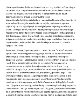 poprilično obogatio. Bio je ubedjen da de ga zbog kletve u mladosti,stidi
božja kazna,pa je svoju decu,naročito Serena vaspitavao u duhu verskog
fanatizma,pokušavajudi da opere greh. Medjutim,posle četiri smrti u kudi,i to
u „baš odredjenim godinama“,bile su potpuni dokaz i ocu i Serenu da de ih
božja kazna ipak sve stidi[naročito decu]. Samo saznanje da de umreti tako
rano i pokušaj oca da ga „uvuče“ u apsolutni verski fanatizam,ostavlja na
Serena snažan uticaj. Uz sve to,on raskida veridbu sa devojkom koju je
bukvalno obožavao,jer nije želeo da ona pati zbog njegove filozofije[koju je i
živeo],samomučenja i prerane smrti. U takvom depresivno-mračnom
raspoloženju,prepunom straha,Kjerkegor počinje histerično da piše svoja
genijalna dela[zaista mu je svako delo genijalno],i bukvalno sav očev
novac,do poslednje krune, troši na izdavanje i štampanje svojih knjiga ali i
plakata protiv crkve. Zatim se,čekajuci svoj brzi kraj,opušta i počinje njegov
raskalašni život,zatrpan neverovatnim količinama alkohola i uzavrelom
strašdu. Na njegovu nesredu,“bog“ mu je odložio smrt za još devet
godina,koje je ovaj proveo u neverovatno teškoj
depresiji,melanholiji,samodi,alkoholu i samoubilačkim razmišljanjima. Seren
je od svih naših genijalaca vodio,ako ne najjaču,onda sasvim sigurno
najmučniju borbu u glavi po pitanju religije[pobedio je Bog,poražena je
crkva]. Kjerkegor za tih „dobitnih“ devet godina,pokušava da završi svoje
najkapitalnije delo od preko dve hiljade strana,medjutim smrt ga prekida u
četrdeset drugoj godini života. Strah i strepnja,koji preovladjuju njegovim
knjigama,posledica su straha i strepnje koja su ga pratila kroz život,a sve se
to pretvorilo u jednu psihološku panfobiju koja je verovatno i ubrzala
njegovu ranu smrt.
Servantes...Pisanje,dugovanja,zatvori i ratovi...kroz te četiri reči se može
opisati čitav život ovog jednorukog genija. Mislim da ne postoji osoba u
istoriji koja je toliko pisala...toliko puta bila u dugovima...toliko puta
dospevala u zatvor i učestvovala u toliko ratova[u jednom je izgubio i desnu

 