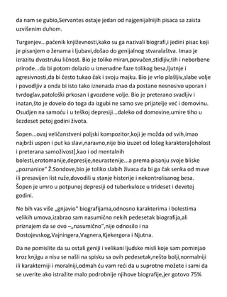 ruku]. Što se karaktera tiče,mislim da reč „zatvor“ mnogo govori o
tome,mada,mora se naglasiti,znao je u zatvor češto da dospe i zbog
političkih razloga. Da je „imao problem“ sa karakterom govori i činjenica da
se šest meseci pred smrt zamonašio,prethodno „upoznavši boga“ i svo
vreme provodedi u kajanju. Sa psihopatološke strane,ovaj genije je bio
neuračunljiv kao i njegov najpoznatiji junak,“bolovao je“ i od patološke
neodgovornosti a njegov poznanik Reljes,Servantesov kolega[lekar],mu je
dao i dijagnozu „nesnosnog,neobuzdanog i nadmenog ludaka,koji se gubi na
svaka dva sata“. Ostaje nerazjašnjena ova reč-„gubi“,s obzirom na činjenicu
da je Servantes bio nevidjena skitnica,ali uopšte nije isključeno i da se gubio i
u nekom drugom pogledu. Ipak,kakav god da nam je bio,i gde god i kako god
da nam se gubio,Servantes ostaje jedan od najgenijalnijih pisaca sa zaista
uzvišenim duhom.
Turgenjev...padenik književnosti,kako su ga nazivali biografi,i jedini pisac koji
je pisanjem o ženama i ljubavi,došao do genijalnog stvaralaštva. Imao je
izrazitu dvostruku ličnost. Bio je toliko miran,povučen,stidljiv,tih i neborbene
prirode...da bi potom dolazio u iznenadne faze tolikog besa,ljutnje i
agresivnosti,da bi često tukao čak i svoju majku. Bio je vrlo plašljiv,slabe volje
i povodljiv a onda bi isto tako iznenada znao da postane nesnosivo uporan i
tvrdoglav,patološki prkosan i gvozdene volje. Bio je preterano svadljiv i
inatan,što je dovelo do toga da izgubi ne samo sve prijatelje ved i domovinu.
Osudjen na samodu i u teškoj depresiji...daleko od domovine,umire tiho u
šezdeset petoj godini života.
Šopen...ovaj veličanstveni poljski kompozitor,koji je možda od svih,imao
najbrži uspon i put ka slavi,naravno,nije bio izuzet od lošeg karaktera[oholost
i preterana samoživost],kao i od mentalnih
bolesti,erotomanije,depresije,neurastenije...a prema pisanju svoje bliske
„poznanice“ Ž.Sondove,bio je toliko slabih živaca da bi ga čak senka od muve
ili presavijen list ruže,dovodili u stanje histerije i nekontrolisanog besa.

 