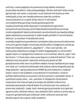 Šopen je umro u potpunoj depresiji od tuberkuloze u trideset i devetoj
godini.
Ne bih vas više „gnjavio“ biografijama,odnosno karakterima i bolestima
velikih umova,izabrao sam nasumično nekih pedesetak biografija,ali
priznajem da se ovo –„nasumično“,nije odnosilo i na
Dostojevskog,Vajningera,Vagnera,Kjekergora i Njutna.
Da ne pomislite da su ostali geniji i velikani ljudske misli koje sam pominjao
kroz knjigu a nisu se našli na spisku sa ovih pedesetak,nešto bolji,normalniji
ili karakterniji i moralniji,odmah du vam redi da u suprotno možete i sami da
se uverite ako istražite malo podrobnije njihove biografije,jer gotovo 75%
onih koji u ovom poglavlju nisu pomenuti,imaju daleko nesrednije
živote,lošije karaktere i teže psihopatologije. Od dve stotine[ili nešto manje
]genija koje sam naveo u ovoj knjizi uz još stotinak onih kojima je malo
nedostajalo,a koje sam takodje pomenuo ovde kao uzvišene
umove,bukvalno svi su patili od bar dve,tri ili više bolesti
uma,hipohondrije,paranoje,manije gonjenja,panicnih
napada,shizofrenije,teške depresije ili manijakalnosti,opsesivnokompulzivnih poremecaja,raznih fobija,kleptomanije,Minhauzenovog
sindroma[patološki lažovi],anksioznosti,neuračunljivosti,neuropatija,teškog
oblika alkoholizma,neurastenije ili nekih drugih psihičkih ili nervnih bolesti.
Slično je i sa moralom ili karakterom,nema
izuzetaka,megalomani,grandomani,samoljubivi,lažovi,prevaranti,oholi,eroto
mani,cinici,gordi,mizogini,mizantropi,zluradi,sebični,neodgovorni,zavidni,po
hlepni,koristoljubivi,duševno „pogubljeni”...! Kao i puni poroka...od
kocke,preko alkohola,kurvi,blagih ili teških droga[pojedini su čak koristili i
opijate kojima ni najzagriženiji narkoman ne bi ni prišao]. Kako to „lepo“ reče
Sen Simon-:“ U hram slave ulaze samo begunci iz duševnih bolnica“! Čak i da
odbacite ovaj moj spisak i napravite,recimo,svoj spisak od 100
genija[naravno,neke stvari se prilikom odabira moraju ispoštovati,pre svega

 