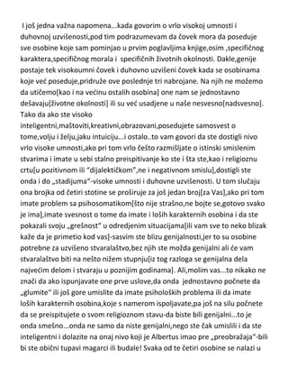 vrlo visok um i uzvišenost duha],opet dete,čitajudi njihove biografije,dodi do
istog zaključka—genija jednostavno MORA da prati takozvano „trpljenje
života“,manji ili vedi problemi sa karakterom ili moralnošdu i izražena
psihička labilnost,koja se po pravilu vrlo brzo pretvori u patološko stanje. U
suprotnom,ostaje samo ...eto...pametan ili inteligentan čovek,kakvih
imate,istina vrlo malo,ali ipak je to brojka od nekoliko miliona kroz
istoriju[od petnaestak milijardi koliko ih je živelo],znači vrlo zavidno,ali
prema dve stotine[ili...hajde..četiri stotine] genija,priznadete to je ipak baš
ogromna cifra. Stotinak miliona i dve stotine[ili četiri stotine sa onima koji su
na granici genijalnosti],ipak velika,baš velika razlika,što samo po sebi
dovoljno govori da su geniji-veliki stradalnici.
I još jedna važna napomena...kada govorim o vrlo visokoj umnosti i
duhovnoj uzvišenosti,pod tim podrazumevam da čovek mora da poseduje
sve osobine koje sam pominjao u prvim poglavljima knjige,osim ,specifičnog
karaktera,specifičnog morala i specifičnih životnih okolnosti. Dakle,genije
postaje tek visokoumni čovek i duhovno uzvišeni čovek kada se osobinama
koje ved poseduje,pridruže ove poslednje tri nabrojane. Na njih ne možemo
da utičemo[kao i na vedinu ostalih osobina] one nam se jednostavno
dešavaju[životne okolnosti] ili su ved usadjene u naše nesvesno[nadsvesno].
Tako da ako ste visoko
inteligentni,maštoviti,kreativni,obrazovani,posedujete samosvest o
tome,volju i želju,jaku intuiciju...i ostalo..to vam govori da ste dostigli nivo
vrlo visoke umnosti,ako pri tom vrlo češto razmišljate o istinski smislenim
stvarima i imate u sebi stalno preispitivanje ko ste i šta ste,kao i religioznu
crtu[u pozitivnom ili “dijalektičkom”,ne i negativnom smislu],dostigli ste
onda i do „stadijuma“-visoke umnosti i duhovne uzvišenosti. U tom slučaju
ona brojka od četiri stotine se proširuje za još jedan broj[za Vas],ako pri tom
imate problem sa psihosomatikom[što nije strašno,ne bojte se,gotovo svako
je ima],imate svesnost o tome da imate i loših karakternih osobina i da ste

 