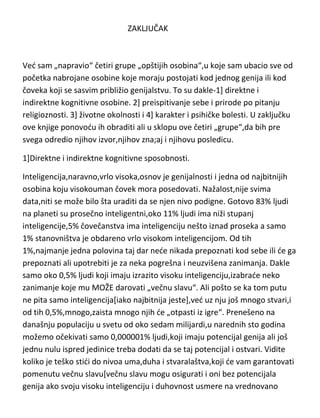 ZAKLJUČAK

Ved sam „napravio“ četiri grupe „opštijih osobina“,u koje sam ubacio sve od
početka nabrojane osobine koje moraju postojati kod jednog genija ili kod
čoveka koji se sasvim približio genijalstvu. To su dakle-1] direktne i
indirektne kognitivne osobine. 2] preispitivanje sebe i prirode po pitanju
religioznosti. 3] životne okolnosti i 4] karakter i psihičke bolesti. U zaključku
ove knjige ponovodu ih obraditi ali u sklopu ove četiri „grupe“,da bih pre
svega odredio njihov izvor,njihov zna;aj i njihovu posledicu.
1]Direktne i indirektne kognitivne sposobnosti.
Inteligencija,naravno,vrlo visoka,osnov je genijalnosti i jedna od najbitnijih
osobina koju visokouman čovek mora posedovati. Nažalost,nije svima
data,niti se može bilo šta uraditi da se njen nivo podigne. Gotovo 83% ljudi
na planeti su prosečno inteligentni,oko 11% ljudi ima niži stupanj
inteligencije,5% čovečanstva ima inteligenciju nešto iznad proseka a samo
1% stanovništva je obdareno vrlo visokom inteligencijom. Od tih
1%,najmanje jedna polovina taj dar nede nikada prepoznati kod sebe ili de ga
prepoznati ali upotrebiti je za neka pogrešna i neuzvišena zanimanja. Dakle
samo oko 0,5% ljudi koji imaju izrazito visoku inteligenciju,izabrade neko
zanimanje koje mu MOŽE darovati „večnu slavu“. Ali pošto se ka tom putu
ne pita samo inteligencija[iako najbitnija jeste],ved uz nju još mnogo stvari,i
od tih 0,5%,mnogo,zaista mnogo njih de „otpasti iz igre“. Prenešeno na
današnju populaciju u svetu od oko sedam milijardi,u narednih sto godina
možemo očekivati samo 0,000001% ljudi,koji imaju potencijal genija ali još
jednu nulu ispred jedinice treba dodati da se taj potencijal i ostvari. Vidite
koliko je teško stidi do nivoa uma,duha i stvaralaštva,koji de vam garantovati

 