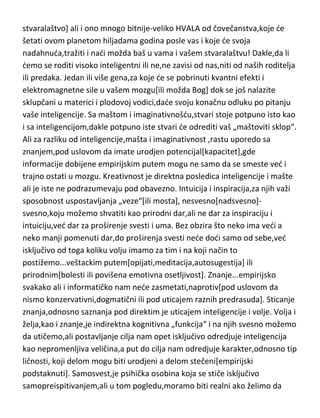 pomenutu večnu slavu[večnu slavu mogu osigurati i oni bez potencijala
genija ako svoju visoku inteligenciju i duhovnost usmere na vrednovano
stvaralaštvo] ali i ono mnogo bitnije-veliko HVALA od čovečanstva,koje de
šetati ovom planetom hiljadama godina posle vas i koje de svoja
nadahnuda,tražiti i nadi možda baš u vama i vašem stvaralaštvu! Dakle,da li
demo se roditi visoko inteligentni ili ne,ne zavisi od nas,niti od naših roditelja
ili predaka. Jedan ili više gena,za koje de se pobrinuti kvantni efekti i
elektromagnetne sile u vašem mozgu[ili možda Bog] dok se još nalazite
sklupčani u materici i plodovoj vodici,dade svoju konačnu odluku po pitanju
vaše inteligencije. Sa maštom i imaginativnošdu,stvari stoje potpuno isto kao
i sa inteligencijom,dakle potpuno iste stvari de odrediti vaš „maštoviti sklop“.
Ali za razliku od inteligencije,mašta i imaginativnost ,rastu uporedo sa
znanjem,pod uslovom da imate urodjen potencijal[kapacitet],gde
informacije dobijene empirijskim putem mogu ne samo da se smeste ved i
trajno ostati u mozgu. Kreativnost je direktna posledica inteligencije i mašte
ali je iste ne podrazumevaju pod obavezno. Intuicija i inspiracija,za njih važi
sposobnost uspostavljanja „veze“[ili mosta], nesvesno[nadsvesno]svesno,koju možemo shvatiti kao prirodni dar,ali ne dar za inspiraciju i
intuiciju,ved dar za proširenje svesti i uma. Bez obzira što neko ima vedi a
neko manji pomenuti dar,do proširenja svesti nede dodi samo od sebe,ved
isključivo od toga koliku volju imamo za tim i na koji način to
postižemo...veštackim putem[opijati,meditacija,autosugestija] ili
prirodnim[bolesti ili povišena emotivna osetljivost]. Znanje...empirijsko
svakako ali i informatičko nam nede zasmetati,naprotiv[pod uslovom da
nismo konzervativni,dogmatični ili pod uticajem raznih predrasuda]. Sticanje
znanja,odnosno saznanja pod direktim je uticajem inteligencije i volje. Volja i
želja,kao i znanje,je indirektna kognitivna „funkcija“ i na njih svesno možemo
da utičemo,ali postavljanje cilja nam opet isključivo odredjuje inteligencija
kao nepromenljiva veličina,a put do cilja nam odredjuje karakter,odnosno tip
ličnosti, koji delom mogu biti urodjeni a delom stečeni[empirijski

 