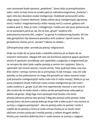 podstaknuti]. Samosvest,je psihička osobina koja se stiče isključivo
samopreispitivanjem,ali u tom pogledu,moramo biti realni ako želimo da
nam samosvest bude ispravno „podešena“. Sama želja za preispitivanjem
sebe i način na koji demo to uraditi,opet je indirektna kognitivna „funkcija“ i
opet ništa bez dovoljno visoke inteligencije. Ovde[kod samosvesti] veliku
ulogu igraju i životne okolnosti. Dakle,vidimo da je inteligencija[u ogromnoj
meri] i mašta i imaginativnost[u nešto manjoj meri] u osnovi ,gotovo svih
osobina pod 1]. Kako je izvor i inteligencije i mašte,ved više puta pomenut,da
se ne ponavljam,jasno je, da, što se ove „grupe“ osobina tičejednostavno,moramo biti „rodjeni“ za genija ili visokoumnog čoveka. Ali isto
tako,genijalnost nije obavezna posledica ovih osobina i njenih izvora. Do
genijalnosti imamo još tri „koraka“! Idemo na slededi...
2]Preispitivanje sebe i prirode po pitanju religioznosti.
Ovde sve može da se jasno kaže u nekoliko rečenica,ali se bojim da ne
ostanem neshvaden. Izbegao bih one ved korišdene pojmove poput-apsolutni
ateista ili apsolutni vernik[koje sam upotrebio u poglavlju o religioznosti] jer
ne verujem da takvi ljude uopšte postoje,a samim tim i pojmovi. Zato du
upotrebiti reči-izraziti ateista i izraziti vernik. Takvi ljudi,koji takav svoj stav
drže stalno i nemaju nameru da se preispitaju ili čak menjaju stav,niti vide
potrebu za tim,jednostavno ne mogu biti genijalni jer takve stavove imaju
ljudi prosečne inteligencije[ili nešto malo više ili nešto manje]. Dakle,tu je sve
jasno,medjutim čovek može biti zaista visoko inteligentan,pa čak imati i
svaku osobinu iz „grupe 1],ali ako ima napomenute stavove u vezi vere,ili
ako smatra da ne treba ulaziti u takva verska preispitivanja sebe,opet je
daleko od genija. Zbog čega mora postojati kod čoveka vrlo često
pitanje,odnosno pitanja tipa-postoji li Bog,ako postoji-zašto postoji i kako
postoji,čemu zlo,čemu patnja,kako ga drugi vide a kako ja,da li ima osnova za
sumnju u njegovo postojanje?...ako ne postoji,zašto ne postoji i može li
uopšte da ne postoji,u čemu je onda smisao života,zar je čovek ravan

 