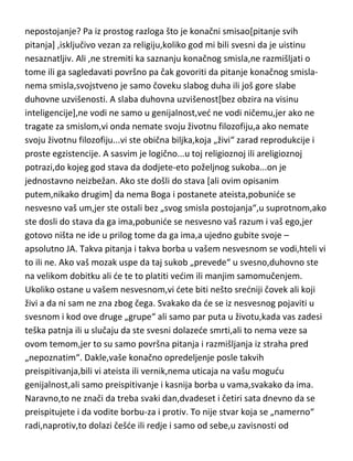 običnom zrncetu peska,da li možda postoji u nekom drugom obliku i
bivstvu,van zvanične doktrine,ima li i ovde osnove za sumnju u njegovo
nepostojanje? Pa iz prostog razloga što je konačni smisao[pitanje svih
pitanja] ,isključivo vezan za religiju,koliko god mi bili svesni da je uistinu
nesaznatljiv. Ali ,ne stremiti ka saznanju konačnog smisla,ne razmišljati o
tome ili ga sagledavati površno pa čak govoriti da pitanje konačnog smislanema smisla,svojstveno je samo čoveku slabog duha ili još gore slabe
duhovne uzvišenosti. A slaba duhovna uzvišenost[bez obzira na visinu
inteligencije],ne vodi ne samo u genijalnost,ved ne vodi ničemu,jer ako ne
tragate za smislom,vi onda nemate svoju životnu filozofiju,a ako nemate
svoju životnu filozofiju...vi ste obična biljka,koja „živi“ zarad reprodukcije i
proste egzistencije. A sasvim je logično...u toj religioznoj ili areligioznoj
potrazi,do kojeg god stava da dodjete-eto poželjnog sukoba...on je
jednostavno neizbežan. Ako ste došli do stava [ali ovim opisanim
putem,nikako drugim] da nema Boga i postanete ateista,pobunide se
nesvesno vaš um,jer ste ostali bez „svog smisla postojanja“,u suprotnom,ako
ste dosli do stava da ga ima,pobunide se nesvesno vaš razum i vaš ego,jer
gotovo ništa ne ide u prilog tome da ga ima,a ujedno gubite svoje –
apsolutno JA. Takva pitanja i takva borba u vašem nesvesnom se vodi,hteli vi
to ili ne. Ako vaš mozak uspe da taj sukob „prevede“ u svesno,duhovno ste
na velikom dobitku ali de te to platiti vedim ili manjim samomučenjem.
Ukoliko ostane u vašem nesvesnom,vi dete biti nešto sredniji čovek ali koji
živi a da ni sam ne zna zbog čega. Svakako da de se iz nesvesnog pojaviti u
svesnom i kod ove druge „grupe“ ali samo par puta u životu,kada vas zadesi
teška patnja ili u slučaju da ste svesni dolazede smrti,ali to nema veze sa
ovom temom,jer to su samo površna pitanja i razmišljanja iz straha pred
„nepoznatim“. Dakle,vaše konačno opredeljenje posle takvih
preispitivanja,bili vi ateista ili vernik,nema uticaja na vašu mogudu
genijalnost,ali samo preispitivanje i kasnija borba u vama,svakako da ima.
Naravno,to ne znači da treba svaki dan,dvadeset i četiri sata dnevno da se

 
